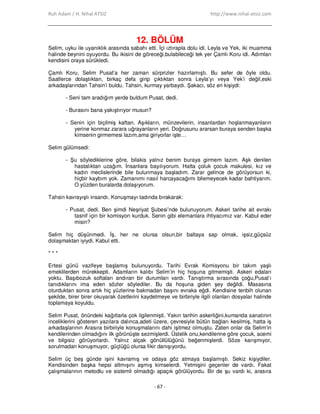 Ruh Adam / H. Nihal ATSIZ http://www.nihal-atsiz.com
- 67 -
12. BÖLÜM
Selim, uyku ile uyanıklık arasında sabahı etti. Đçi ıztırapla dolu idi. Leyla ve Yek, iki muamma
halinde beynini oyuyordu. Bu ikisini de göreceği,bulabileceği tek yer Çamlı Koru idi. Adımları
kendisini oraya sürükledi.
Çamlı Koru, Selim Pusat’a her zaman sürprizler hazırlamıştı. Bu sefer de öyle oldu.
Saatlerce dolaştıktan, birkaç defa girip çıktıktan sonra Leyla’yı veya Yek’i değil,eski
arkadaşlarından Tahsin’i buldu. Tahsin, kurmay yarbaydı. Şakacı, söz eri kişiydi:
- Seni tam aradığım yerde buldum Pusat, dedi.
- Burasını bana yakıştırıyor musun?
- Senin için biçilmiş kaftan. Aşıkların, münzevilerin, insanlardan hoşlanmayanların
yerine konmaz zarara uğrayanların yeri. Doğrusunu ararsan buraya senden başka
kimsenin girmemesi lazım,ama giriyorlar işte…
Selim gülümsedi:
- Şu söylediklerine göre, bilakis yalnız benim buraya girmem lazım. Aşk denilen
hastalıktan uzağım. Đnsanlara bayılıyorum. Hatta çoluk çocuk makulesi, kız ve
kadın meclislerinde bile bulunmaya başladım. Zarar gelince de görüyorsun ki,
hiçbir kaybım yok. Zamanımı nasıl harcayacağımı bilemeyecek kadar bahtiyarım.
O yüzden buralarda dolaşıyorum.
Tahsin kavrayışlı insandı. Konuşmayı tadında bırakarak:
- Pusat, dedi. Ben şimdi Neşriyat Şubesi’nde bulunuyorum. Askeri tarihe ait evrakı
tasnif için bir komisyon kurduk. Senin gibi elemanlara ihtiyacımız var. Kabul eder
misin?
Selim hiç düşünmedi. Đş, her ne olursa olsun,bir baltaya sap olmak, işsiz,güçsüz
dolaşmaktan iyiydi. Kabul etti.
* * *
Ertesi günü vazifeye başlamış bulunuyordu. Tarihi Evrak Komisyonu bir takım yaşlı
emeklilerden mürekkepti. Adamların kalıbı Selim’in hiç hoşuna gitmemişti. Askeri edaları
yoktu. Başıbozuk softaları andıran bir durumları vardı. Tanıştırma sırasında çoğu,Pusat’ı
tanıdıklarını ima eden sözler söylediler. Bu da hoşuna giden şey değildi. Masasına
oturduktan sonra artık hiç yüzlerine bakmadan başını evraka eğdi. Kendisine tenbih olunan
şekilde, birer birer okuyarak özetlerini kaydetmeye ve birbiriyle ilgili olanları dosyalar halinde
toplamaya koyuldu.
Selim Pusat, önündeki kağıtlarla çok ilgilenmişti. Yakın tarihin askerliğini,kumanda sanatının
inceliklerini gösteren yazılara dalınca,adeti üzere, çevresiyle bütün bağları kesilmiş, hatta iş
arkadaşlarının Arasıra birbiriyle konuşmalarını dahi işitmez olmuştu. Zaten onlar da Selim’in
kendilerinden olmadığını ilk görünüşte sezmişlerdi. Üstelik onu,kendilerine göre çocuk, acemi
ve bilgisiz görüyorlardı. Yalnız alçak gönüllülüğünü beğenmişlerdi. Söze karışmıyor,
sorulmadan konuşmuyor, güçlüğü olursa fikir danışıyordu.
Selim üç beş günde işini kavramış ve odaya göz atmaya başlamıştı. Sekiz kişiydiler.
Kendisinden başka hepsi altmışını aşmış kimselerdi. Yetmişini geçenler de vardı. Fakat
çalışmalarının metodlu ve sistemli olmadığı apaçık görülüyordu. Bir de şu vardı ki, arasıra
 
