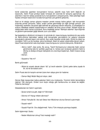 Ruh Adam / H. Nihal ATSIZ http://www.nihal-atsiz.com
- 68 -
kendi aralarında yaptıkları konuşmaların konusu askerlik veya harb tarihi değil,din ve
tasavvuftu. Selim Pusat şimdiye kadar kimseyle din üzerinde bir tartışma yapmamıştı. Bu
adamların nasıl bir sebep yaratarak bunu konuştuklarını anlayamıyordu. Hele askerliğe hiçbir
faydası olmayan tasavvufun burada konuşulması çok garibine gidiyordu.
Saat on iki olduğu zaman çalışma masaları yemek masası haline geliyor, tatlı konuşmalar
arasında yemek yeniyordu. Selim, evden yemek getirmediği için öğle yemeği yemiyor, çok
hoşlandığı vesikaları okuyarak öğle tatilinde de çalışmaya devam ediyordu. Đş arkadaşlarının
arasıra nöbetleşe odadan kaybolmalarının sebebini de biraz sonra anladı. Đlerdeki küçük bir
odada teker teker namaz kılıyorlardı. Bunu keşfettiği zaman “Bahtiyar adamlar” diye düşündü
ve gözlerini pencereden göğe dikerek uzun uzun daldı.
Đşe başladığının dördüncü mü,beşinci mi gününde idi, masa komşusu kendisine bir şey sordu
ve Selim,yüzüne bakmadan yaptığı kısa konuşmada yanındakinin bir yabancı şivesiyle
konuştuğunu görerek başını ona çevirdi. Aynı anda hayretler içinde kaldı. Çünkü bu adam şu
mendebur Yek’in ya ikiz kardeşi, yahut kendisiydi. Adam bir şeyler söylemekte devam ediyor,
fakat Pusat söylenenleri asla duymadan masa komşusunun yüzüne bakıyordu. Birdenbire:
- Adınız nedir?, diye sordu. Bu soruş, Tasnif Komisyonunun odasında hiçbir zaman
görülmemiş öyle bir sertlikle yapılmıştı ki, herkes işini bırakarak gözlerini Selim’e
dikmiş ve dostça olmayan bakışlarla onu süzmeye başlamıştı. Adam kısaca cevap
verdi:
- Osman.
- Soyadınız Yek mi?
Beriki gülümsedi:
- Böyle bir soyadı alacak olsam “dü” yü tercih ederdim. Çünkü yekle daha ziyade iki
bir, dü ile ise dubara atılır.
Selim Pusat aksi bir karşılık vermek üzere iken odaya giren bir hademe:
- Osman Beğ! Müdür Beğ sizi istiyor, dedi.
Osman Beğ masasından kalkıp giderken Selim onu inceliyordu. Yüzünün bütün benzerliğine
rağmen Yek olamazdı. Ondan uzun boylu olduğu gibi kamburumsu ve aksak da değildi.
Fakat bu benzeyiş?
Odadakilerden biri Selim’i aydınlattı:
- Şivesi tuhafınıza gitti, değil mi? Dönmedir
- Dönme mi? Hangi milletin dönmesi?
- Alman Yahudisi’dir. Asıl adı Oskar iken Müslüman olunca Osman’a çevirmiştir.
- Soyadı nedir?
- Soyadı Fişer’dir. Onu değiştirmedi. Yalnız Türk imlasıyla yazmaya başladı.
Selim ilgilenmişti. Sordu:
- Neden Müslüman olmuş? Asıl mesleği nedir?
 