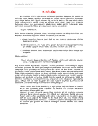 Ruh Adam / H. Nihal ATSIZ http://www.nihal-atsiz.com
- 7 -
2. BÖLÜM
Kız Lisesinin müdürü zile basarak hademenin gelmesini beklerken bir yandan da
önündeki kağıdı dikkatle okuyordu. Hademeye baş muavin hanımı çağırmasını emrettikten
sonra tekrar kağıda daldı. Boyalı, şişman, çok geçkin bir kadındı. Bu yaşa gelmiş olduğu
halde evlenememenin verdiği ıztırap ve yüzlerce genç, güzel, neşeli kızın ortasında
bulunarak onların yarın evleneceklerini düşünmekten doğan gizli bir kıskançlığın azabı
çehresinde okunuyordu. Odaya giren baş muavin hanıma yer gösterdi:
- Buyrun Faika Hanım.
Faika Hanım da kendisi gibi evde kalmış, yıpranmış kızlardan bir olduğu için müdür onu,
kaynağını anlamadığı duygularla severdi. Endişeli bir yüzle bakarak:
- Nihayet korktuğum başıma geldi dedi ve baş muavinin gözlerindeki şüpheyi
dağıtmak için anlattı:
- Edebiyat öğretmeni Ayşe Pusat tekrar geliyor. Bu kadının buraya gönderilmemesi
için o kadar uğraştım olmadı. Galiba bakanlıkta kendisini tutan birisi var.
- Zannetmem efendim. Belki derslerindeki başarısından dolayı tekrar buraya tayin
etmişlerdir.
Müdür asabileşti:
- Canım efendim, başarısından bize ne? Talebeyi zehirleyecek kabiliyette olduktan
sonra…Taşıdığı soyadının menfi tesiri kafi değil mi?
Baş muavin eskiden Ayşe Pusat’ı tanıyordu. Onun hiç de fena bir kadın olmadığını, başına
sırf kocası yüzünden bir takım işler geldiğini biliyordu.Fakat onun hatırı için de müdürle
çekişmeye lüzum görmediğinden susmayı tercih etti. Müdür ise Ayşe Pusat’ı ömründe hiç
görmemişti. Liseye müdür olarak geldiği zaman Ayşe Pusat oradan ayrılmış bulunuyordu.
Fakat bütün gazetelerin aylarca bu soyadı aleyhinde yazılar yazmış olması dolayısıyla
ondan nefret ediyordu. Üstelik bu kadının lisede müdür otoritesini sıfıra indirdiği, kendisini
talebeye çok sevdirdiği ve böylece istediği telkinleri yaptığı da söyleniyordu. Müdür bu
telkinlerin ne olduğunu açık olarak bilmiyordu ama zararlı şeyler olduğundan hiçbir şüphesi
yoktu. Nihayet milli ve vatani duyguları bile Ayşe Pusat’ın aleyhinde bulunmasına kafi
sebeplerdi. Ciddi bir tavırla baş muavine direktif vermeye başladı:
- Faika Hanım! Ayşe Pusat buradan üç yıl önce gitmişti, değil mi? Demek ki o zaman
küçük olan öğrencileri şimdi büyüdüler. Üç senede onu unutmuş olacaklarını
sanmıyorum. Liseye geldiği gün
talebenin bir sevgi nümayişi yaparak idare otoritesini alt üst etmelerine müsaade
edemem. Bunlar nihayet çocuktur. Đyiyi, kötüyü ayırt edemezler. Geldiği gün Ayşe
Pusat’ı bütün sınıflara siz götürüp takdim ediniz ve bu takdimi, çok rica ederim, gayet
sert bir tavırla yapınız. Ne talebe ne de, neydi onun adı, Ayşe Pusat şımarıp
laübaliliğe kalkamasınlar. Sonraaaa… Evet sonra, öğretmen arkadaşlara da çıtlatınız.
Bu kadının pek güvenilir bir mahluk olmadığını bilsinler. Onunla fazla temas
etmesinler.
 