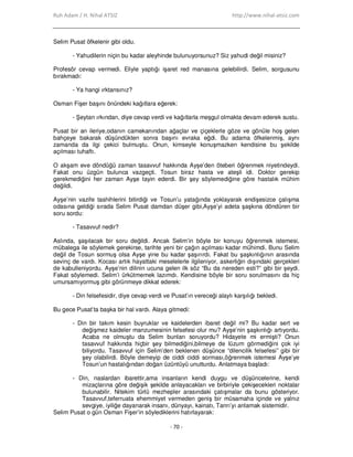 Ruh Adam / H. Nihal ATSIZ http://www.nihal-atsiz.com
- 70 -
Selim Pusat öfkelenir gibi oldu.
- Yahudilerin niçin bu kadar aleyhinde bulunuyorsunuz? Siz yahudi değil misiniz?
Profesör cevap vermedi. Eliyle yaptığı işaret red manasına gelebilirdi. Selim, sorgusunu
bırakmadı:
- Ya hangi ırktansınız?
Osman Fişer başını önündeki kağıtlara eğerek:
- Şeytan ırkından, diye cevap verdi ve kağıtlarla meşgul olmakta devam ederek sustu.
Pusat bir an ileriye,odanın camekanından ağaçlar ve çiçeklerle göze ve gönüle hoş gelen
bahçeye bakarak düşündükten sonra başını evraka eğdi. Bu adama öfkelenmiş, aynı
zamanda da ilgi çekici bulmuştu. Onun, kimseyle konuşmazken kendisine bu şekilde
açılması tuhaftı.
O akşam eve döndüğü zaman tasavvuf hakkında Ayşe’den öteberi öğrenmek niyetindeydi.
Fakat onu üzgün bulunca vazgeçti. Tosun biraz hasta ve ateşli idi. Doktor gerekip
gerekmediğini her zaman Ayşe tayin ederdi. Bir şey söylemediğine göre hastalık mühim
değildi.
Ayşe’nin vazife tashihlerini bitirdiği ve Tosun’u yatağında yoklayarak endişesizce çalışma
odasına geldiği sırada Selim Pusat damdan düşer gibi,Ayşe’yi adeta şaşkına döndüren bir
soru sordu:
- Tasavvuf nedir?
Aslında, şaşılacak bir soru değildi. Ancak Selim’in böyle bir konuyu öğrenmek istemesi,
mübalega ile söylemek gerekirse, tarihte yeni bir çağın açılması kadar mühimdi. Bunu Selim
değil de Tosun sormuş olsa Ayşe yine bu kadar şaşırırdı. Fakat bu şaşkınlığının arasında
sevinç de vardı. Kocası artık hayattaki meselelerle ilgileniyor, askerliğin dışındaki gerçekleri
de kabulleniyordu. Ayşe’nin dilinin ucuna gelen ilk söz “Bu da nereden esti?” gibi bir şeydi.
Fakat söylemedi. Selim’i ürkütmemek lazımdı. Kendisine böyle bir soru sorulmasını da hiç
umursamıyormuş gibi görünmeye dikkat ederek:
- Din felsefesidir, diye cevap verdi ve Pusat’ın vereceği alaylı karşılığı bekledi.
Bu gece Pusat’ta başka bir hal vardı. Alaya gitmedi:
- Din bir takım kesin buyruklar ve kaidelerden ibaret değil mi? Bu kadar sert ve
değişmez kaideler manzumesinin felsefesi olur mu? Ayşe’nin şaşkınlığı artıyordu.
Acaba ne olmuştu da Selim bunları soruyordu? Hidayete mi ermişti? Onun
tasavvuf hakkında hiçbir şey bilmediğini,bilmeye de lüzum görmediğini çok iyi
biliyordu. Tasavvuf için Selim’den beklenen düşünce “dilencilik felsefesi” gibi bir
şey olabilirdi. Böyle demeyip de ciddi ciddi sorması,öğrenmek istemesi Ayşe’ye
Tosun’un hastalığından doğan üzüntüyü unutturdu. Anlatmaya başladı:
- Din, naslardan ibarettir,ama insanların kendi duygu ve düşüncelerine, kendi
mizaçlarına göre değişik şekilde anlayacakları ve birbiriyle çekişecekleri noktalar
bulunabilir. Nitekim türlü mezhepler arasındaki çatışmalar da bunu gösteriyor.
Tasavvuf,teferruata ehemmiyet vermeden geniş bir müsamaha içinde ve yalnız
sevgiye, iyiliğe dayanarak insanı, dünyayı, kainatı, Tanrı’yı anlamak sistemidir.
Selim Pusat o gün Osman Fişer’in söylediklerini hatırlayarak:
 