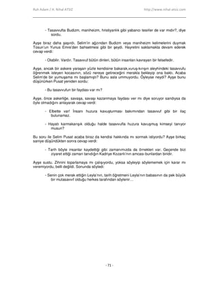Ruh Adam / H. Nihal ATSIZ http://www.nihal-atsiz.com
- 71 -
- Tasavvufta Budizm, maniheizm, hristiyanlık gibi yabancı tesirler de var mıdır?, diye
sordu.
Ayşe biraz daha şaşırdı. Selim’in ağzından Budizm veya maniheizm kelimelerini duymak
Tosun’un Yunus Emre’den bahsetmesi gibi bir şeydi. Hayretini saklamakta devam ederek
cevap verdi:
- Olabilir. Vardır. Tasavvuf bütün dinleri, bütün insanları kavrayan bir felsefedir.
Ayşe, ancak bir askere yaraşan yüzle kendisine bakarak,vuruş-kırışın aleyhindeki tasavvufu
öğrenmek isteyen kocasının, sözü nereye getireceğini merakla bekleyip ona baktı. Acaba
Selim’de bir yumuşama mı başlamıştı? Bunu asla ummuyordu. Öyleyse neydi? Ayşe bunu
düşünürken Pusat yeniden sordu:
- Bu tasavvufun bir faydası var mı?
Ayşe, önce askerliğe, savaşa, savaşı kazanmaya faydası ver mı diye soruyor sandıysa da
öyle olmadığını anlayarak cevap verdi:
- Elbette var! Đnsanı huzura kavuşturması bakımından tasavvuf gibi bir ilaç
bulunamaz.
- Hayatı karmakarışık olduğu halde tasavvufla huzura kavuşmuş kimseyi tanıyor
musun?
Bu soru ile Selim Pusat acaba biraz da kendisi hakkında mı sormak istiyordu? Ayşe birkaç
saniye düşündükten sonra cevap verdi:
- Tarih böyle insanlar kaydettiği gibi zamanımızda da örnekleri var. Geçende bizi
ziyaret ettiği zaman tanıdığın Kadriye Kozanlı’nın amcası bunlardan biridir.
Ayşe sustu. Zihnini toparlamaya mı çalışıyordu, yoksa söyleyip söylememek için karar mı
veremiyordu, belli değildi. Sonunda söyledi:
- Senin çok merak ettiğin Leyla’nın, tarih öğretmeni Leyla’nın babasının da pek büyük
bir mutasavvıf olduğu herkes tarafından söylenir…
 