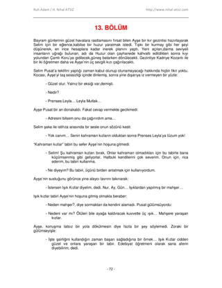 Ruh Adam / H. Nihal ATSIZ http://www.nihal-atsiz.com
- 72 -
13. BÖLÜM
Bayram günlerinin güzel havalara rastlamasını fırsat bilen Ayşe bir kır gezintisi hazırlayarak
Selim için bir eğlence,kabilse bir huzur yaratmak istedi. Tıpkı bir kurmay gibi her şeyi
düşünerek, en ince hesaplara kadar inerek planını yaptı. Yeni açılan,daima seviyeli
insanların uğrağı bulunan, adı da Huzur olan çayhanede kahvaltı edildikten sonra kıyı
yolundan Çamlı Koru’ya gidilecek,güneş batarken dönülecekti. Gezintiye Kadriye Kozanlı ile
bir iki öğretmen daha ve Ayşe’nin üç sevgili kızı çağırılacaktı.
Selim Pusat’a teklifini yaptığı zaman kabul olunup olunamayacağı hakkında hiçbir fikri yoktu.
Kocası, Ayşe’yi taş sessizliği içinde dinlemiş, sonra yine dışarıya iz vermeyen bir yüzle:
- Güzel olur. Yalnız bir eksiği var,demişti.
- Nedir?
- Prenses Leyla… Leyla Mutlak…
Ayşe Pusat bir an donakaldı. Fakat cevap vermekte gecikmedi:
- Adresini bilsem onu da çağırırdım ama…
Selim şaka ile istihza arasında bir sesle onun sözünü kesti:
- Yok canım… Senin kahraman kızların olduktan sonra Prenses Leyla’ya lüzum yok!
“Kahraman kızlar” tabiri bu sefer Ayşe’nin hoşuna gitmedi:
- Selim! Şu kahraman kızları bırak. Onlar kahraman olmadıkları için bu tabirle bana
küçümsenmiş gibi geliyorlar. Halbuki kendilerini çok severim. Onun için, rica
ederim, bu tabiri kullanma.
- Ne diyeyim? Bu tabiri, üçünü birden anlatmak için kullanıyordum.
Ayşe’nin sustuğunu görünce yine alaycı tavrını takınarak:
- Đstersen Işık Kızlar diyelim, dedi. Nur, Ay, Gün… Işıklardan yapılmış bir mahşer…
Işık kızlar tabiri Ayşe’nin hoşuna gitmiş olmakla beraber:
- Neden mahşer?, diye sormaktan da kendini alamadı. Pusat gülümsüyordu:
- Nedeni var mı? Ölüleri bile ayağa kaldıracak kuvvette üç ışık… Mahşere yaraşan
kızlar.
Ayşe, konuşma tatsız bir yola dökülmesin diye fazla bir şey söylemedi. Zoraki bir
gülümseyişle:
- Đşte şairliğini kullandığın zaman başarı sağladığına bir örnek… Işık Kızlar cidden
güzel ve onlara yaraşan bir tabir. Edebiyat öğretmeni olarak sana aferin
diyebilirim, dedi.
 