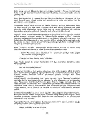 Ruh Adam / H. Nihal ATSIZ http://www.nihal-atsiz.com
- 73 -
Selim cevap vermedi. Böylece bundan sonra Aydolu, Güntülü ve Nurkan için Kahraman
Kızlar yerine Işık Kızlar denilmesi hakkında aralarında sözsüz, imzasız, törensiz bir anlaşma
yapılmış oldu.
Huzur Çayhanesi’ndeki ilk dakikalar Kadriye Kozanlı’nın fıkraları ve nükteleriyle çok hoş
geçti. Bu dertli kadın, mihneti kendine zevk etmenin sırrına ermiş, hem gülüyor, hem de
yanındakileri neşelendiriyordu.
Gülmemekle beraber Selim Pusat da onu dikkatle dinliyordu. Kocasını, sezdirmeden daimi
bir kontrol altında tutan Ayşe, dinler gözüktüğü halde onun Kadriye’yi dinlemediğini, kendi
aleminde başka düşüncelere daldığı, hatta belki de nerede olduklarını bile unutmuş
bulunduğunu anlamakta gecikmedi. Halbuki bu günü sırf onun için düzenlemişti.
Doğruydu. Selim o anda tamamıyla başka şeyler düşünüyor ve altıncı duygusuyla,birisince
kontrol edildiğini seziyordu. Manevi bir silkinişle,daldığı alemden kurtuldu. Kendisine
bakmakta olan Ayşe ile göz göze geldikten sonra, ne olduğunu anlamadığı bir kuvvetin zoru
ile bakışlarını Güntülü’ye çevirdi ve onun kendisine dikilmiş bakışlarıyla karşılaşınca ürperdi.
Bu bakışlar ona hiç de yabancı olmayan korkunç pars bakışlarıydı. Fakat nerede görmüştü?
Đşte yine içi acı ile dolmaya başlıyordu.
Ayşe, Güntülü’nin de Selim’i kontrol ettiğini görmüş,kocasının anormal ruh durumu kızlar
tarafından anlaşılmasın kaygısı ile şakayı da elden bırakmayarak sormuştu:
- Selim! Askerlikteki zevki saymazsak bu günümüzün şimdiye kadar geçen
dakikalarında bir tat yok muydu?
- Yok olur mu? Hele Kadriye Hanım’ın fıkraları..
Ayşe, ”Acaba sorsam bir tanesini hatırlayabilir mi?” diye düşünürken Güntülü’nün söze
karıştığı görüldü
- En çok hangisini beğendiniz?
Bu sorunun Selim’de ne tesir yaptığı anlaşılmadı, ama birden Ayşe’nin gönlü üzüntüyle
doldu. Selim’in dinler gibi gözüküp hiçbir şey dinlemediği, yani normal hali anlaşılacak diye içi
burkuldu. Güntülü bilmeden Selim’in görünmeyen yarasına basmıştı. Ayşe böyle
düşünüyordu.
Halbuki Güntülü bunu bilmeyerek değil, bilerek yapmıştı. Huzur Çayhanesi’ne geldikleri
dakikadan beri bu acayip adamı kontrol ediyordu. Ne tuhaf düşünceleri, ne sert duyguları
vardı! Acaba neler düşünüyordu? Başından geçen felaketle meşgul olamazdı. Öyle zarif
iradeli bir adama benzemiyordu. Ayşe Hoca Hanım ayarında bir kadının kocası olduktan ve
hayatındaki büyük sarsıntıyı atlattıktan sonra onun huzur içinde yaşayan, bahtiyar bir kimse
olması gerekirdi. Halbuki bu sertlik, bu dalgınlık, bu gariplik hiç de bahtiyarlığın alametleri
değildi.
Güntülü ona dikkatle baktığı zaman Selim’i olgun bir subaya değil, toy bir şaire benzetiyordu.
Kadriye Kozanlı’nın herkesi neşeye boğan fıkralarına aldırış etmediği,daha doğrusu onları
işitmediği muhakkaktı. Güntülü bunu kendi kendisine ispat etmek için “En çok hangisini
beğendiniz?”, diye sormuştu.
Ayşe içinden “Eyvah,fırtına kopacak” diye tasarlanırken Selim’in alay mı, ciddi mi olduğu
anlaşılmayan o tavrı takındığı görüldü ve arkadan:
- Hepsi birbirinden güzel, dediği işitildi.
 