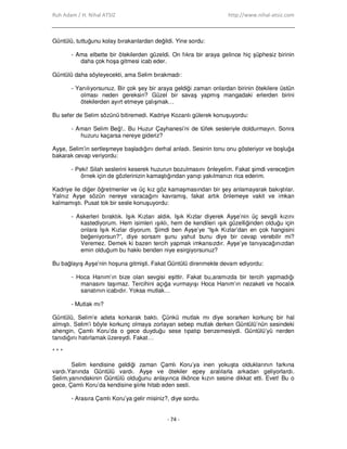 Ruh Adam / H. Nihal ATSIZ http://www.nihal-atsiz.com
- 74 -
Güntülü, tuttuğunu kolay bırakanlardan değildi. Yine sordu:
- Ama elbette bir ötekilerden güzeldi. On fıkra bir araya gelince hiç şüphesiz birinin
daha çok hoşa gitmesi icab eder.
Güntülü daha söyleyecekti, ama Selim bırakmadı:
- Yanılıyorsunuz. Bir çok şey bir araya geldiği zaman onlardan birinin ötekilere üstün
olması neden gereksin? Güzel bir savaş yapmış mangadaki erlerden birini
ötekilerden ayırt etmeye çalışmak…
Bu sefer de Selim sözünü bitiremedi. Kadriye Kozanlı gülerek konuşuyordu:
- Aman Selim Beğ!.. Bu Huzur Çayhanesi’ni de tüfek sesleriyle doldurmayın. Sonra
huzuru kaçarsa nereye gideriz?
Ayşe, Selim’in sertleşmeye başladığını derhal anladı. Sesinin tonu onu gösteriyor ve boşluğa
bakarak cevap veriyordu:
- Peki! Silah seslerini keserek huzurun bozulmasını önleyelim. Fakat şimdi vereceğim
örnek için de gözlerinizin kamaştığından yanıp yakılmanızı rica ederim.
Kadriye ile diğer öğretmenler ve üç kız göz kamaşmasından bir şey anlamayarak bakıştılar.
Yalnız Ayşe sözün nereye varacağını kavramış, fakat artık önlemeye vakit ve imkan
kalmamıştı. Pusat tok bir sesle konuşuyordu:
- Askerleri bıraktık. Işık Kızları aldık. Işık Kızlar diyerek Ayşe’nin üç sevgili kızını
kastediyorum. Hem isimleri ışıklı, hem de kendileri ışık güzelliğinden olduğu için
onlara Işık Kızlar diyorum. Şimdi ben Ayşe’ye “Işık Kızlar’dan en çok hangisini
beğeniyorsun?”, diye sorsam şunu yahut bunu diye bir cevap verebilir mi?
Veremez. Demek ki bazen tercih yapmak imkansızdır. Ayşe’ye tanıyacağınızdan
emin olduğum bu hakkı benden niye esirgiyorsunuz?
Bu bağlayış Ayşe’nin hoşuna gitmişti. Fakat Güntülü direnmekte devam ediyordu:
- Hoca Hanım’ın bize olan sevgisi eşittir. Fakat bu,aramızda bir tercih yapmadığı
manasını taşımaz. Tercihini açığa vurmayışı Hoca Hanım’ın nezaketi ve hocalık
sanatının icabıdır. Yoksa mutlak…
- Mutlak mı?
Güntülü, Selim’e adeta korkarak baktı. Çünkü mutlak mı diye sorarken korkunç bir hal
almıştı. Selim’i böyle korkunç olmaya zorlayan sebep mutlak derken Güntülü’nün sesindeki
ahengin, Çamlı Koru’da o gece duyduğu sese tıpatıp benzemesiydi. Güntülü’yü nerden
tanıdığını hatırlamak üzereydi. Fakat…
* * *
Selim kendisine geldiği zaman Çamlı Koru’ya inen yokuşta olduklarının farkına
vardı.Yanında Güntülü vardı. Ayşe ve ötekiler epey aralılarla arkadan geliyorlardı.
Selim,yanındakinin Güntülü olduğunu anlayınca ilkönce kızın sesine dikkat etti. Evet! Bu o
gece, Çamlı Koru’da kendisine şiirle hitab eden sesti.
- Arasıra Çamlı Koru’ya gelir misiniz?, diye sordu.
 