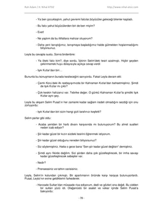 Ruh Adam / H. Nihal ATSIZ http://www.nihal-atsiz.com
- 78 -
- Ya ben çocuklaştım, yahut çevremi falcılar,büyücüler,geleceği bilenler kapladı.
- Bu falcı yahut büyücülerden biri de ben miyim?
- Evet!
- Ne yaptım da bu iltifatlara mahzar oluyorum?
- Daha yeni tanıştığımız, tanışmaya başladığımız halde gülmekten hoşlanmadığımı
biliyorsunuz.
Leyla bu cevapla sustu. Sonra birdenbire:
- Ya öteki falcı kim?, diye sordu. Đçkinin Selim’deki tesiri azalmıştı. Hiçbir şeyden
çekinmemek huyu dolayısıyla açıkça cevap verdi:
- Işık Kızlar’dan biri…
Bununla bu konuşmanın burada kesileceğini sanıyordu. Fakat Leyla devam etti:
- Çamlı Koru’daki ilk rastlayışımızda bir Kahraman Kızlar’dan bahsetmiştiniz. Şimdi
de Işık Kızlar mı çıktı?
- Çok keskin hafızanız var. Tebrike değer. O günkü Kahraman Kızlar’la şimdiki Işık
Kızlar aynı şey.
Leyla bu akşam Selim Pusat’ın her zamanki kadar sağlam iradeli olmadığını sezdiği için onu
zorluyordu:
- Işık Kızlar’dan biri sizin hangi gizli tarafınızı keşfetti?
Selim parlar gibi oldu:
- Acaba yeniden bir harb divanı karşısında mı bulunuyorum? Bu ahret sualleri
neden icab ediyor?
- Şiir kadar güzel bir kızın sizdeki tesirini öğrenmek istiyorum.
- Şiir kadar güzel olduğunu nereden biliyorsunuz?
- Siz söylemiştiniz. Hatta o gece bana “Sen şiir kadar güzel değilsin” demiştiniz.
- Şimdi aynı fikirde değilim. Sizi şiirden daha çok güzelleştirecek, bir imha savaşı
kadar güzelleştirecek sebepler var.
- Nedir?
- Prensessiniz ve tahtın varisisiniz.
Leyla, Selim’in kolundan çıkmıştı. Bir apartımanın önünde karşı karşıya bulunuyorlardı.
Pusat, Leyla’nın evine geldiklerini farkederek:
- Hanzade Sultan’dan müsaade rica ediyorum, dedi ve gözleri ona değdi. Bu cidden
bir sultan yüzü idi. Olağanüstü bir asalet ve vekar içinde Selim Pusat’a
bakıyordu:
 