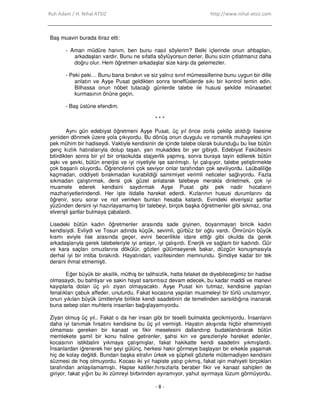 Ruh Adam / H. Nihal ATSIZ http://www.nihal-atsiz.com
- 8 -
Baş muavin burada itiraz etti:
- Aman müdüre hanım, ben bunu nasıl söylerim? Belki içlerinde onun ahbapları,
arkadaşları vardır. Bunu ne sıfatla söylüyorsun derler. Bunu sizin çıtlatmanız daha
doğru olur. Hem öğretmen arkadaşlar size karşı da gelemezler.
- Peki peki… Bunu bana bırakın ve siz yalnız sınıf mümessillerine bunu uygun bir dille
anlatın ve Ayşe Pusat geldikten sonra teneffüslerde sıkı bir kontrol temin edin.
Bilhassa onun nöbet tutacağı günlerde talebe ile hususi şekilde münasebet
kurmasının önüne geçin.
- Baş üstüne efendim.
* * *
Aynı gün edebiyat öğretmeni Ayşe Pusat, üç yıl önce zorla çekilip atıldığı lisesine
yeniden dönmek üzere yola çıkıyordu. Bu dönüş onun duygulu ve romantik muhayelesi için
pek mühim bir hadiseydi. Vaktiyle kendisinin de içinde talebe olarak bulunduğu bu lise bütün
genç kızlık hatıralarıyla dolup taşan, yarı mukaddes bir yer gibiydi. Edebiyat Fakültesini
bitirdikten sonra bir yıl bir ortaokulda stajyerlik yapmış, sonra buraya tayin edilerek bütün
aşkı ve şevki, bütün enerjisi ve iyi niyetiyle işe sarılmıştı. Đyi çalışıyor, talebe yetiştirmekte
çok başarılı oluyordu. Öğrencilerini çok seviyor onlar tarafından çok seviliyordu. Laübaliliğe
kaçmadan, ciddiyeti bırakmadan kurabildiği samimiyet verimli neticeler sağlıyordu. Fazla
sıkmadan çalıştırmak, dersi çok güzel anlatarak talebeye merakla dinletmek, çok iyi
muamele ederek kendisini saydırmak Ayşe Pusat gibi pek nadir hocaların
mazhariyetlerindendi. Her işte itidalle hareket ederdi. Kızlarının hususi durumlarını da
öğrenir, soru sorar ve not verirken bunları hesaba katardı. Evindeki elverişsiz şartlar
yüzünden dersini iyi hazırlayamamış bir talebeyi, birçok başka öğretmenler gibi sıkmaz, ona
elverişli şartlar bulmaya çabalardı.
Lisedeki bütün kadın öğretmenler arasında sade giyinen, boyanmayan biricik kadın
kendisiydi. Evliydi ve Tosun adında küçük, sevimli, gürbüz bir oğlu vardı. Ömrünün büyük
kısmı eviyle lise arasında geçer, evini becerilikle idare ettiği gibi okulda da gerek
arkadaşlarıyla gerek talebeleriyle iyi anlaşır, iyi çalışırdı. Enerjik ve sağlam bir kadındı. Gür
ve kara saçları omuzlarına dökülür, gözleri gülümseyerek bakar, düzgün konuşmasıyla
derhal iyi bir intiba bırakırdı. Hayatından, vazifesinden memnundu. Şimdiye kadar bir tek
dersini ihmal etmemişti.
Eğer büyük bir aksilik, müthiş bir talihsizlik, hatta felaket de diyebileceğimiz bir hadise
olmasaydı, bu bahtiyar ve sakin hayat sarsıntısız devam edecek, bu kadar maddi ve manevi
kayıplarla dolan üç yılı ziyan olmayacaktı. Ayşe Pusat kin tutmaz, kendisine yapılan
fenalıkları çabuk affeder, unuturdu. Fakat kocasına yapılan muameleyi bir türlü unutamıyor,
onun yıkılan büyük ümitleriyle birlikte kendi saadetinin de temelinden sarsıldığına inanarak
buna sebep olan muhteris insanları bağışlayamıyordu.
Ziyan olmuş üç yıl.. Fakat o da her insan gibi bir teselli bulmakta gecikmiyordu. Đnsanların
daha iyi tanımak fırsatını kendisine bu üç yıl vermişti. Hayatın akışında hiçbir ehemmiyeti
olmaması gereken bir kanaat ve fikir meselesini dallandırıp budaklandırarak bütün
memlekete şamil bir konu haline getirenler, şahsi kin ve garezleriyle hareket edenler,
kocasının istikbalini yıkmaya çalışmışlar, fakat hakikatte kendi saadetini yıkmışlardı.
Đnsanlardan iğrenerek her şeyi gülünç, herkesi hakir görmeye başlayan bir erkekle yaşamak
hiç de kolay değildi. Bundan başka etrafın ürkek ve şüpheli gözlerle mütemadiyen kendisini
süzmesi de hoş olmuyordu. Kocası iki yıl hapiste yatıp çıkmış, fakat işin mahiyeti birçokları
tarafından anlaşılamamıştı. Hapse katiller,hırsızlarla beraber fikir ve kanaat sahipleri de
giriyor, fakat yığın bu iki zümreyi birbirinden ayıramıyor, yahut ayırmaya lüzum görmüyordu.
 
