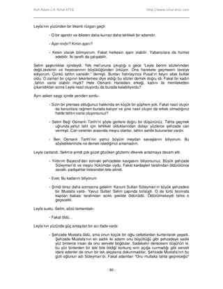 Ruh Adam / H. Nihal ATSIZ http://www.nihal-atsiz.com
- 80 -
Leyla’nın yüzünden bir tiksinti rüzgarı geçti:
- O bir ajandır ve iblisten daha kurnaz daha tehlikeli bir adamdır.
- Ajan mıdır? Kimin ajanı?
- Kesin olarak bilmiyorum. Fakat herkesin ajanı olabilir. Yabancılara da hizmet
edebilir. Đki taraflı da çalışabilir.
Selim şaşkınlıklar içindeydi. Yek mel’ununa çıkıştığı o gece “Leyla benim sözlerimden
değil,zevkinin ve heyecanının büyüklüğünden ürküyor. Ona harekete geçmesini tavsiye
ediyorum. Çünkü tahtın varisidir.” demişti. Bunları hatırlayınca Pusat’ın beyni allak bullak
oldu. O zaman bir çılgının tekerlemesi diye aldığı bu sözler demek doğru idi. Fakat bir kadın
,tahtın varisi olabilir miydi? Hele Osmanlı Hanedanı erkeği, kadını ile memleketten
çıkarıldıktan sonra Leyla nasıl oluyordu da burada kalabiliyordu?
Aynı askeri saygı içinde yeniden sordu:
- Sizin bir prenses olduğunuz hakkında en küçük bir şüphem yok. Fakat nasıl oluyor
da kanunlara rağmen burada kalıyor ve yine nasıl oluyor da erkek olmadığınız
halde tahtın varisi oluyorsunuz?
- Selim Beğ! Osmanlı Tarihi’ni şöyle gerilere doğru bir düşününüz. Tahta geçmek
uğrunda,yahut taht için tehlikeli olduklarından dolayı yüzlerce şehzade can
vermişti. Can verenler arasında meşru olanlar, tahtın sahibi bulunanlar vardır.
- Ben Osmanlı Tarihi’nin yalnız büyüm meydan savaşlarını biliyorum. Bu
söylediklerinizle ne demek istediğinizi anlamadım.
Leyla canlandı. Selim’e şimdi çok güzel gözüken gözlerini dikerek anlatmaya devam etti:
- Yıldırım Bayezıd’dan sonraki şehzadeler kavgasını biliyorsunuz. Büyük şehzade
Süleyman’dı ve meşru hükümdar oydu. Fakat kardeşleri tarafından öldürülünce
zavallı, padişahlar listesinden bile silindi.
- Evet. Bu kadarını biliyorum
- Şimdi biraz daha sonrasına gelelim: Kanuni Sultan Süleyman’ın büyük şehzadesi
bir Mustafa vardı. Yavuz Sultan Selim çapında birisiydi. O da türlü tezvirata
kapılan babası tarafından acıklı şekilde öldürüldü. Öldürülmeseydi tahta o
geçecekti.
Leyla sustu. Selim, sözü tamamladı:
- Fakat öldü…
Leyla’nın yüzünde güç anlaşılan bir acı ifade vardı:
- Şehzade Mustafa öldü, ama onun küçük bir oğlu cellatlardan kurtarılarak yaşadı.
Şehzade Mustafa’nın en sadık iki adamı onu büyüttüğü gibi şehzadeye sadık
yüz binlerce insan da onu servete boğdular. Sadakatın derecesini düşünün ki,
bu yüz binlerden bir teki bile bildiği korkunç sırrı açığa vurmadığı gibi serveti
idare edenler de onun bir tek akçasına dokunmadılar. Şehzade Mustafa’nın bu
gizli oğlunun adı Süleyman’dı. Fakat adamları “Onu mutlaka tahta geçireceğiz”
 
