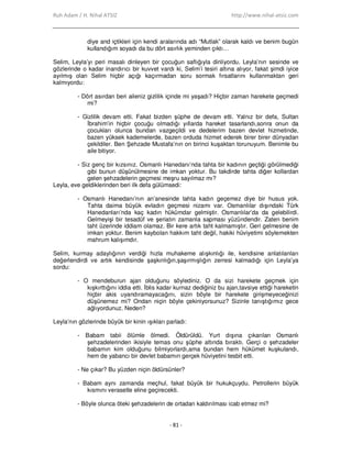 Ruh Adam / H. Nihal ATSIZ http://www.nihal-atsiz.com
- 81 -
diye and içtikleri için kendi aralarında adı “Mutlak” olarak kaldı ve benim bugün
kullandığım soyadı da bu dört asırlık yeminden çıktı…
Selim, Leyla’yı peri masalı dinleyen bir çocuğun saflığıyla dinliyordu. Leyla’nın sesinde ve
gözlerinde o kadar inandırıcı bir kuvvet vardı ki, Selim’i tesiri altına alıyor, fakat şimdi iyice
ayılmış olan Selim hiçbir açığı kaçırmadan soru sormak fırsatlarını kullanmaktan geri
kalmıyordu:
- Dört asırdan beri aileniz gizlilik içinde mi yaşadı? Hiçbir zaman harekete geçmedi
mi?
- Gizlilik devam etti. Fakat bizden şüphe de devam etti. Yalnız bir defa, Sultan
Đbrahim’in hiçbir çocuğu olmadığı yıllarda hareket tasarlandı,sonra onun da
çocukları olunca bundan vazgeçildi ve dedelerim bazen devlet hizmetinde,
bazen yüksek kademelerde, bazen orduda hizmet ederek birer birer dünyadan
çekildiler. Ben Şehzade Mustafa’nın on birinci kuşaktan torunuyum. Benimle bu
aile bitiyor.
- Siz genç bir kızsınız. Osmanlı Hanedanı’nda tahta bir kadının geçtiği görülmediği
gibi bunun düşünülmesine de imkan yoktur. Bu takdirde tahta diğer kollardan
gelen şehzadelerin geçmesi meşru sayılmaz mı?
Leyla, eve geldiklerinden beri ilk defa gülümsedi:
- Osmanlı Hanedanı’nın an’anesinde tahta kadın geçemez diye bir husus yok.
Tahta daima büyük evladın geçmesi nizamı var. Osmanlılar dışındaki Türk
Hanedanları’nda kaç kadın hükümdar gelmiştir. Osmanlılar’da da gelebilirdi.
Gelmeyişi bir tesadüf ve şeriatın zamanla sapması yüzündendir. Zaten benim
taht üzerinde iddiam olamaz. Bir kere artık taht kalmamıştır. Geri gelmesine de
imkan yoktur. Benim kaybolan hakkım taht değil, hakiki hüviyetimi söylemekten
mahrum kalışımdır.
Selim, kurmay adaylığının verdiği hızla muhakeme alışkınlığı ile, kendisine anlatılanları
değerlendirdi ve artık kendisinde şaşkınlığın,şaşırmışlığın zerresi kalmadığı için Leyla’ya
sordu:
- O mendeburun ajan olduğunu söylediniz. O da sizi harekete geçmek için
kışkırttığını iddia etti. Đblis kadar kurnaz dediğiniz bu ajan,tavsiye ettiği hareketin
hiçbir akis uyandıramayacağını, sizin böyle bir harekete girişmeyeceğinizi
düşünemez mi? Ondan niçin böyle çekiniyorsunuz? Sizinle tanıştığımız gece
ağlıyordunuz. Neden?
Leyla’nın gözlerinde büyük bir kinin ışıkları parladı:
- Babam tabii ölümle ölmedi. Öldürüldü. Yurt dışına çıkarılan Osmanlı
şehzadelerinden ikisiyle temas onu şüphe altında bıraktı. Gerçi o şehzadeler
babamın kim olduğunu bilmiyorlardı,ama bundan hem hükümet kuşkulandı,
hem de yabancı bir devlet babamın gerçek hüviyetini tesbit etti.
- Ne çıkar? Bu yüzden niçin öldürsünler?
- Babam aynı zamanda meçhul, fakat büyük bir hukukçuydu. Petrollerin büyük
kısmını verasetle eline geçirecekti.
- Böyle olunca öteki şehzadelerin de ortadan kaldırılması icab etmez mi?
 