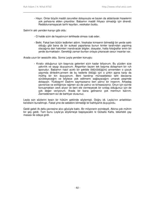 Ruh Adam / H. Nihal ATSIZ http://www.nihal-atsiz.com
- 82 -
- Hayır. Onlar büyük maddi zaruretler dolayısıyla ve bazen da aldatılarak hisselerini
yok pahasına elden çıkardılar. Babamın maddi ihtiyacı olmadığı için direndi.
Reddolunamayacak tarihi kayıtları, vesikaları buldu.
Selim’in aklı yeniden karışır gibi oldu:
- O halde sizin de hayatınızın tehlikede olması icab eder.
- Belki. Fakat ben bütün tedbirleri aldım. Vesikalar kimsenin bilmediği bir yerde saklı
olduğu gibi bana da bir suikast yaparlarsa bunun kimler tarafından yapılmış
olacağına dair hakimleri inandıracak bilgiler, dosyalar, hatta fotoğraflar emin bir
yerde durmaktadır. Gerektiği zaman bunları ortaya çıkaracak cesur insanlar var.
Arada uzun bir sessizlik oldu. Sonra Leyla yeniden konuştu:
- Kıralcı olduğunuz için başınıza gelenleri sizin kadar biliyorum. Bu yüzden size
yakınlık ve saygı duyuyorum. Akşamları bazen tek başıma dolaşmam bir ruh
sporudur. Babamın nasıl acıklı bir şekilde öldürüldüğünü annemden o çocuk
yaşımda dinledim,annem de bu kederle öldüğü için o çirkin ajana karşı da
müthiş bir kin duyuyorum. Beni kandırıp münasebetsiz taht davasına
sürükleyeceğini ve böylece yok edilmemi sağlayacağını umarak peşimde
dolaşıyor. Yüzbaşım! Dadımı saymazsanız ben yalnız bir insanım. Arkadaş
çevrenize ve evliliğinize rağmen siz de yalnız ve kimsesizsiniz. Onun için sizinle
konuşmaktan zevk alıyor ve beni ele vermeyecek bir sırdaş olduğunuz için de
çok değer veriyorum. Arada bir bana gelirseniz çok memnun kalırım.
Zannedersem siz de bahtiyar olusunuz.
Leyla son sözlerini kesin bir hüküm şeklinde söylemişti. Doğru idi. Leyla’nın anlattıkları
kendisini bunaltmıştı. Fakat yine de sebebini bilmediği bir bahtiyarlık duyuyordu.
Geldi geleli ilk defa çevresine alıcı gözüyle baktı. Bir milyonerin evindeydi. Aklına çok mühim
bir şey geldi. Tam bunu Leyla’ya söylemeye başlayacaktı ki Gülsafa Kalfa, tekerlekli çay
masası ile odaya girdi.
 