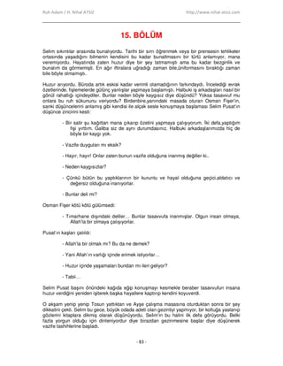Ruh Adam / H. Nihal ATSIZ http://www.nihal-atsiz.com
- 83 -
15. BÖLÜM
Selim sıkıntılar arasında bunalıyordu. Tarihi bir sırrı öğrenmek veya bir prensesin tehlikeler
ortasında yaşadığını bilmenin kendisini bu kadar bunaltmasını bir türlü anlamıyor, mana
veremiyordu. Hayatında zaten huzur diye bir şey tatmamıştı ama bu kadar bezginlik ve
bunalım da görmemişti. En ağır iftiralara uğradığı zaman bile,üniformasını bıraktığı zaman
bile böyle olmamıştı.
Huzur arıyordu. Büroda artık eskisi kadar verimli olamadığının farkındaydı. Đncelediği evrak
özetlerinde, fişlemelerde gülünç yanlışlar yapmaya başlamıştı. Halbuki iş arkadaşları nasıl bir
gönül rahatlığı içindeydiler. Bunlar neden böyle kaygısız diye düşündü? Yoksa tasavvuf mu
onlara bu ruh sükununu veriyordu? Birdenbire,yanındaki masada oturan Osman Fişer’in,
sanki düşüncelerini anlamış gibi kendisi ile alçak sesle konuşmaya başlaması Selim Pusat’ın
düşünce zincirini kesti:
- Bir satir şu kağıttan mana çıkarıp özetini yapmaya çalışıyorum. Đki defa,yaptığım
fişi yırttım. Galiba siz de aynı durumdasınız. Halbuki arkadaşlarımızda hiç de
böyle bir kaygı yok.
- Vazife duyguları mı eksik?
- Hayır, hayır! Onlar zaten bunun vazife olduğuna inanmış değiller ki..
- Neden kaygısızlar?
- Çünkü bütün bu yaptıklarının bir kuruntu ve hayal olduğuna geçici,aldatıcı ve
değersiz olduğuna inanıyorlar.
- Bunlar deli mi?
Osman Fişer kötü kötü gülümsedi:
- Tımarhane dışındaki deliler… Bunlar tasavvufa inanmışlar. Olgun insan olmaya,
Allah’la bir olmaya çalışıyorlar.
Pusat’ın kaşları çatıldı:
- Allah’la bir olmak mı? Bu da ne demek?
- Yani Allah’ın varlığı içinde erimek istiyorlar…
- Huzur içinde yaşamaları bundan mı ileri geliyor?
- Tabii…
Selim Pusat başını önündeki kağıda eğip konuşmayı kesmekle beraber tasavvufun insana
huzur verdiğini yeniden işiterek başka hayallere kaptırıp kendini koyuverdi.
O akşam yenip yenip Tosun yattıktan ve Ayşe çalışma masasına oturduktan sonra bir şey
dikkatini çekti. Selim bu gece, büyük odada adeti olan gezintiyi yapmıyor, bir koltuğa yaslanıp
gözlerini kitaplara dikmiş olarak düşünüyordu. Selim’in bu halini ilk defa görüyordu. Belki
fazla yorgun olduğu için dinleniyordur diye birazdan gezinmesine başlar diye düşünerek
vazife tashihlerine başladı.
 