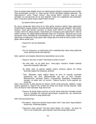 Ruh Adam / H. Nihal ATSIZ http://www.nihal-atsiz.com
- 84 -
Gözü duvardaki saate değdiği zaman kırk dakika geçmiş olduğunu anlayarak kocasına baktı.
Hala kıpırdamadan oturuyor ve –Ayşe bundan emindi- görmeden kitaplara bakıyordu. “Ne
düşünüyorsun?” yahut “Yorgun musun?” diye sormak Selim’i kızdırırdı. Ayşe bu yola
girmeden onu konuşturmak için bir çare düşündü. Fakat onun kağıtlardan baş kaldırdığını
gören Pusat,sözü açarak Ayşe’yi düşünmekten kurtardı:
- Şu tasavvuf denen şey nedir?
Bu soruyu kocasından daha önce de bir defa işitmiş olmasına rağmen Ayşe şaşkınlıktan
elindeki kalemi masaya düşürdü. Dünyada askerlikten başka her şeyi reddeden, hele felsefe,
tasavvuf, hukuk gibi konuları lüzumsuz ve saçma bulan Selim’in bu soruyu sormasında
mutlaka mühim bir sebep olacaktı. Geçenlerde yine sorduğuna göre ilgilenmesinin ciddi bir
sebebi olmalıydı. Bu sebebi öğrenemeyeceğini Ayşe çok iyi biliyordu. Yapılacak şey onunla
konuşarak ruhunu derinliklerine inmek,böylece bir ip ucu yakalamaktı. Acaba kocası hayatla
ilgilenmeye mi başlıyordu? Ayşe geçen sefer olduğu gibi yine içinde bir sevinç duydu ve yine
geçen seferki cevabı verdi:
- Tasavvuf bir nevi din felsefesidir.
- Yani?
- Yani din duygusunu ve düşüncesini dinin anlattıklarından daha ileriye götürerek
ruhları doyurup kandırmak sistemidir.
Selim, gözlerini yine kitaplara dikerek biraz düşündükten sonra sordu:
- Tasavvuf, dini inkar mı eder? Yahut basit ve eksik mi bulur?
- Ne inkar eder, ne de eksik bulur. Yalnız,olgun insanların dindeki hakikata
tasavvufla erişeceğini iddia eder.
- Şu halde, kesin ve şaşmaz kaideler sistemi olmasına rağmen din herkes
tarafından başka türlü anlaşılıyor demektir.
- Tabii.. Mezhepler neden doğdu? Bazen bir dinin iki mezhebi arasındaki
çarpışma,iki ayrı dinin çarpışmasından çok sert ve kanlı olmuştur.
Müslümanlıkta Sünnilerle Şiilerin; Hıristiyanlıkta Katoliklerle Protestanların
savaşları ne kadar kanlı ve kıyıcıdır. Tasavvuf bunların önüne geçmek için
çalışmıştır.
Selim, bazı konuları ilk defa öğrenen bir öğrenci merakı içinde dinliyordu. Đşittikleri o kadar
yabancı geliyordu ki, Ayşe’nin her cümlesi için birkaç soru birden sormak istiyordu. Fakat
onun sormasına imkan kalmadan Ayşe devam etti:
- Tasavvuf da birçok kollara ayrılmış ve bunlar kendi aralarında mücadele etmiştir
ama bu mücadele fikir alanında kalmış,büyük mutasavvıflar, ayrı sistemlerine
rağmen birbirlerine saygı göstermiştir.
Selim hala kavrayamamıştı:
- Rica ederim. Tasavvufun temelini kısaca söyler misin?, diye sordu. Ayşe büsbütün
canlanmıştı. Anlatmaya başladı:
- Tasavvufun esası kainatın Tanrı’dan ibaret olduğu, her varlığın , her şeyin bu
Tanrı’nın bir tecellisinden, görünüşünden ibaret bulunduğu düşüncesidir.
 