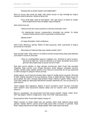 Ruh Adam / H. Nihal ATSIZ http://www.nihal-atsiz.com
- 85 -
- Mutasavvıflar bu büyük hakikatı nasıl keşfetmişler?
Selim bu soruyu alay etmek için değil, ciddi olarak soruyor ve alay etmediği için Ayşe’yi
hayretler içinde bırakıyordu. Sözlerine devam etti:
- Bunu akılla değil, sezgi ile bulmuşlardır. Tanrı gibi sonsuz ve büyük bir varlığın
akılla anlaşılmasına imkan olmadığını kabul etmişlerdir.
Selim derhal itiraz etti:
- Fakat bununla dinin dışına çıktıklarının farkında olmamışlar mıdır?
- Din bilginlerinden bazıları mutasavvıfların dinsizliğini ilan etmiştir. En büyük
mutasavvıflardan bazıları bile bu suçlamadan kurtulamamıştır.
- Mesela kimler?
- En başta Muhyiddin-i Arabi ve Mevlana…
Selim Pusat, Mevlana’yı işitmişti. Ötekini ilk defa duyuyordu. Sözü uzatmamak ve Ayşe’yi
yormamak için kısa kesti:
- Bana tasavvuf hakkında kitap veya makale verebilir misin?
Ayşe yerinden kalktı. Kitap raflarının bir bölümü önünde durarak birkaç kitap çekip baktıktan
sonra Selim’in önüne iki cilt bıraktı:
- Önce bu ansiklopedideki tasavvuf maddesini oku. Zihninde bir şema kurulsun.
Sonra da bu kitabı oku. Tasavvuf hakkında en iyi özettir. Bunlardan sonra lüzum
görürsen daha başka kitap ve yazıları da veririm dedi.
Saat gece yarısını gösterir ve Ayşe yatmaya hazırlanırken Selim Pusat hala okumakla
meşguldü. Ayşe onun,bir huzur olmasa bile,sükun içinde olduğunu anlayarak memnun
olmuştu. Bundan dolayı odadan çıkarken onun sükununu bozmamak için bir şey söylemedi
ve Selim de Ayşe’nin çıktığının farkına varmadı.
Saatler geçiyor, bunun farkında olmayan Selim, Ayşe’nin verdiği yazıları okuyordu. Ömründe
ilk defa, askerlik dışındaki bir konuya böylesine merak ve ilgiyle dalmıştı. Masal okuyan bir
çocuk gibiydi. Bir aralık, okuduğu kitap kendisini Hallac-ı Mansur’a getirdi. Hallac-ı Mansur,
“Ene’l-Hak” dediği için işkenceyle öldürülürken kendisini öldürenler için Tanrı’ya yalvarıyor ve
şöyle diyordu:
“Onları bağışla. Beni bağışlama. Madem ki benim insanlığımı kendi Tanrılığın üzerindeki
hakkı ile,benim sana kavuşmama böylece sebep olan bu insanları senin d yargılamanı
istiyorum.”
Mansur’u parçaladılar. Her parçasından Ene’l-Hak feryadı yükseldi. Yaktılar. Külleri “Ene’l-
Hak” diye bağırdı. Küllerini ırmağa attılar. Irmak “Ene’l-Hak” haykırışıyla doldu…
Buraya gelince Selim Pusat kitabı kapatıp masaya itti.
Sabah oluyordu ve büyük odada hala ışık yandığını gören Ayşe kalkarak kapıya kadar
gelmişti. Uzaktan Selim’in yüzünü kontrol ettiği zaman öfke ve buhran izi görmedi. Fakat
kitabı masaya itişinde sert bir tepki olduğu belliydi. Selim kitabı öyle bırakmazdı.
 