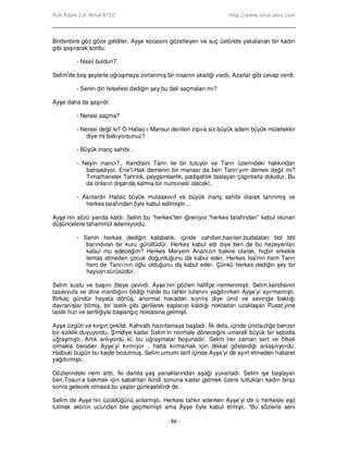 Ruh Adam / H. Nihal ATSIZ http://www.nihal-atsiz.com
- 86 -
Birdenbire göz göze geldiler. Ayşe kocasını gözetleyen ve suç üstünde yakalanan bir kadın
gibi şaşırarak sordu:
- Nasıl buldun?
Selim’de boş şeylerle uğraşmaya zorlanmış bir insanın aksiliği vardı. Azarlar gibi cevap verdi:
- Senin din felsefesi dediğin şey bu deli saçmaları mı?
Ayşe daha da şaşırdı:
- Neresi saçma?
- Neresi değil ki? O Hallac-ı Mansur denilen zıpıra siz büyük adam büyük mütefekkir
diye mi bakıyorsunuz?
- Büyük inanç sahibi…
- Neyin inancı?.. Kendisini Tanrı ile bir tutuyor ve Tanrı üzerindeki hakkından
bahsediyor. Ene’l-Hak demenin bir manası da ben Tanrı’yım demek değil mi?
Tımarhaneler Tanrılık, peygamberlik, padişahlık taslayan çılgınlarla doludur. Bu
da onların dışarıda kalmış bir numunesi olacak!..
- Asırlardır Hallac büyük mutasavvıf ve büyük inanç sahibi olarak tanınmış ve
herkes tarafından öyle kabul edilmiştir…
Ayşe’nin sözü yarıda kaldı. Selim bu ”herkes”ten iğreniyor,”herkes tarafından” kabul olunan
düşüncelere tahammül edemiyordu.
- Senin herkes dediğin kalabalık, içinde cahilleri,hainleri,budalaları bol bol
barındıran bir kuru gürültüdür. Herkes kabul etti diye ben de bu hezeyanları
kabul mu edeceğim? Herkes Meryem Ananızın bakire olarak, hiçbir erkekle
temas etmeden çocuk doğurduğunu da kabul eder. Herkes Đsa’nın hem Tanrı
hem de Tanrı’nın oğlu olduğunu da kabul eder. Çünkü herkes dediğin şey bir
hayvan sürüsüdür.
Selim sustu ve başını öteye çevirdi. Ayşe’nin gözleri hafifçe nemlenmişti. Selim,kendisinin
tasavvufa ve dine inandığını bildiği halde bu tahkir tufanını yağdırırken Ayşe’yi ayırmamıştı.
Birkaç gündür hayata dönüş, anormal havadan sıyrılış diye ümit ve sevinçle baktığı
davranışlar bitmiş, bir lastik gibi gerilerek saplanıp kaldığı noktadan uzaklaşan Pusat,yine
lastik hızı ve sertliğiyle başlangıç noktasına gelmişti.
Ayşe üzgün ve kırgın çekildi. Kahvaltı hazırlamaya başladı. Đlk defa, içinde ümitsizliğe benzer
bir eziklik duyuyordu. Şimdiye kadar Selim’in normale döneceğini umarak büyük bir sebatla
uğraşmıştı. Artık anlıyordu ki, bu uğraşmalar boşunadır. Selim her zaman sert ve öfkeli
olmakla beraber Ayşe’yi kırmıyor , hatta kırmamak için dikkat gösterdiği anlaşılıyordu.
Halbuki bugün bu kaide bozulmuş, Selim umumi tarif içinde Ayşe’yi de ayırt etmeden hakaret
yağdırmıştı.
Gözlerindeki nem arttı. Đki damla yaş yanaklarından aşağı yuvarladı. Selim işe başlayalı
beri,Tosun’a bakmak için sabahtan ikindi sonuna kadar gelmek üzere tuttukları kadın biraz
sonra gelecek olmasa bu yaşlar gürleşebilirdi de.
Selim de Ayşe’nin üzüldüğünü anlamıştı. Herkesi tahkir ederken Ayşe’yi de o herkesle eşit
tutmak aklının ucundan bile geçmemişti ama Ayşe öyle kabul etmişti. “Bu sözlerle seni
 