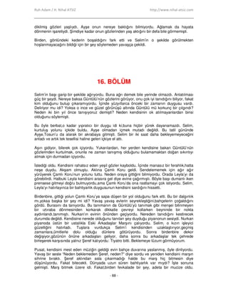 Ruh Adam / H. Nihal ATSIZ http://www.nihal-atsiz.com
- 88 -
dikilmiş gözleri yaşlıydı. Ayşe onun nereye baktığını bilmiyordu. Ağlamak da hayata
dönmenin işaretiydi. Şimdiye kadar onun gözlerinden yaş aktığını bir defa bile görmemişti.
Birden, gönlündeki kederin boşaldığını fark etti ve Selim’in o şekilde görülmekten
hoşlanmayacağını bildiği için bir şey söylemeden yavaşça çekildi.
16. BÖLÜM
Selim’in başı garip bir şekilde ağrıyordu. Buna ağrı demek bile yerinde olmazdı. Anlatılması
güç bir şeydi. Nereye baksa Güntülü’nün gözlerini görüyor, onu çok iyi tanıdığını biliyor, fakat
kim olduğunu bulup çıkaramıyordu. Đçinde yüzyıllarca önceki bir zamanın duygusu vardı.
Deliriyor mu idi? Yoksa o ince ve güzel görünüşü altında Güntülü mü korkunç bir çılgındı?
Neden iki bin yıl önce tanışıyoruz demişti? Neden kendisinin ok atılmayanlardan birisi
olduğunu söylemişti.
Bu öyle berbat,o kadar yıpratıcı bir duygu idi ki,buna hiçbir yürek dayanamazdı. Selim,
kurtuluş yolunu içkide buldu. Ayşe olmadan içmek mutadı değildi. Bu tatil gününde
Ayşe,Tosun’u da alarak bir akrabaya gitmişti. Selim bir iki saat daha bekleyemeyeceğini
anladı ve artık tek tesellisi haline gelen içkiye el attı.
Aşırı gidiyor, bilerek çok içiyordu. Yukarılardan, her yerden kendisine bakan Güntülü’nün
gözlerinden kurtulmak, onunla ne zaman tanışmış olduğunu bulamamaktan doğan sıkıntıyı
atmak için durmadan içiyordu.
Đstediği oldu. Kendisini rahatsız eden yeşil gözler kayboldu. Đçinde manasız bir ferahlık,hatta
neşe duydu. Akşam olmuştu. Aklına Çamlı Koru geldi. Sendelememek için ağır ağır
yürüyerek Çamlı Koru’nun yolunu tuttu. Neden oraya gittiğini bilmiyordu. Orada Leyla’yı da
görebilirdi. Halbuki Leyla kendisini arasıra gel diye evine çağırmıştı. Böyle başı dumanlı iken
prensese gitmeyi doğru bulmuyordu,ama Çamlı Koru’da ona rastlamayı çok istiyordu. Selim,
Leyla’yı hatırlayınca bir bahtiyarlık duygusunun kendisini sardığını hissetti.
Birdenbire, gittiği yolun Çamlı Koru’ya sapa düşen bir yol olduğunu fark etti. Bu bir dalgınlık
mı,yoksa başka bir şey mi idi? Yavaş yavaş evlerin seyrekleştiğini,bahçelerin çoğaldığını
gördü. Burasını da tanıyordu. Bu tanımanın da Güntülü’yü tanımak gibi menşei bilinmeyen
bir ıztıraba dönmesinden korkarak dikkatle çevreyi kollarken beyninde bir nokta
aydınlandı,tanımıştı. Nurkan’ın evinin önünden geçiyordu. Nereden tanıdığını kestirecek
durumda değildi. Kendisine nerede olduğunu tanıtan şey duyduğu piyanonun sesiydi. Nurkan
piyanoda üstün bir ustalıkla Eski Arkadaşlar Marşını çalıyordu. Selim, o kızın işleyici
güzelliğini hatırladı. Tuşlara vurdukça Selim’i kendisinden uzaklaştırıyor,geçmiş
zamanlara,ümitlerle dolu olduğu dünlere götürüyordu. Sonra birdenbire dekor
değişiyor,gözünün önüne arkadaşları geliyor, daha sonra bu arkadaşlar tek çehrede
birleşerek karşısında yalnız Şeref kalıyordu: Tiyatro bitti. Beklemeye lüzum görmüyorum.
Pusat, kendisini mest eden müziğin geldiği evin bahçe duvarına yaslanmış, öyle dinliyordu.
Yavaş bir sesle “Neden beklemeden Şeref, neden?” diye sordu ve yeniden kendisini marşın
sihrine bıraktı. Şeref aklından asla çıkarmadığı halde bu marş hiç bitmesin diye
düşünüyordu. Fakat bitecekti. Dünyada uzun süren bahtiyarlık var mıydı? Đşte sonuna
gelmişti. Marş bitmek üzere idi. Fakat,birden fevkalade bir şey, adeta bir mucize oldu.
 