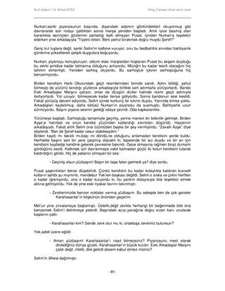 Ruh Adam / H. Nihal ATSIZ http://www.nihal-atsiz.com
- 89 -
Nurkan,sanki piyanosunun başında, dışarıdaki adamın gönlündekileri okuyormuş gibi
davranarak son notayı çaldıktan sonra marşa yeniden başladı. Artık iyice basmış olan
karanlıkta sevinçten gözlerinin parladığı belli olmayan Pusat, içinden Nurkan’a teşekkür
ederken yine arkadaşıyla “Tiyatro bitsin. Beni yalnız bırakmak doğru muydu Şeref?”
Genç kız tuşlara değil, sanki Selim’in kalbine vuruyor, onu bu bedbahtlık anından bahtiyarlık
günlerine yükselterek çelişik duygulara boğuyordu.
Nurkan, piyanoyu konuşturuyor, oldum olası marşlardan hoşlanan Pusat bu akşam duyduğu
bu zevki şimdiye kadar tatmamış olduğunu anlıyordu. Müziğin bu kadar tesirli olacağını hiç
tahmin etmemişti. Yeniden sarhoş oluyordu. Bu sarhoşluk içkinin sarhoşluğuna hiç
benzemiyordu.
Birden kendisini Harb Okulundaki geçit resimlerinden birinde sandı. Adını bildiği, yahut
bilmeyip de yüzünü tanıdığı yüzlerce arkadaşıyla birlikte sert adımlarla yürüyorlardı. Bando
Eski Arkadaşlar Marşını çalıyor, onlar da düzgün diziler halinde resmi geçit adımıyla
ilerliyorlardı. Yol uzuyor, bitmeyecek kadar ileriye gidiyordu. Sonra bandonun sesi kesildi.
Fakat yürüyüş devam ediyordu. Selim içinde korkunç bir sıkıntı duydu. Yanında kimse yoktu.
Arkadaşları kaybolmuş, daha kötüsü Nurkan’ın piyanosu da susmuştu. Bahtiyarlık uzun
sürmüyordu. Başını piyano sesinin geldiği odaya çevirdi. Oda kapkaranlıktı.
Yürümeye başladı. Sarhoşluğu tamamiyle geçmiş, yerine manevi bir bitkinlik gelmişti. Birden
Ayşe’yi hatırladı ve onun kendisi yüzünden katlandığı sıkıntıları düşündü. Hayatının
arkadaşıydı. Fakat artık Selim ona üzüntüden başka bir şey vermiyordu. “Zavallı Ayşe” diye
söylendi. “Ben de Şeref kadar cesur olabilseydim.”
Birden kaydı mı takıldı mı,başı mı döndü,ne olduğunu anlamadan kendisini yerde buldu.
Herhalde başını sert bir yere çarpmış olacaktı ki, tepesinde bir acı duydu ve bir an için
kendisini kaybedip kendine gelerek çevresine bakındı. Gece olmasına rağmen biraz dumanlı
gördüğünü sezdi. Kalkmak için davranmaya vakit kalmadan güçlü iki kolun kendisini tutarak
kaldırdığını gördü. Hiç de yabancı olmayan bir ses:
- Geçmiş olsun yüzbaşım! Başın bir taşa falan gelmedi ya? diye sordu.
Pusat şaşkınlıktan tekrar düşebilirdi. Çünkü kendisini bu kadar kolaylıkla kaldıran kuvvetli
kolların sahibi şu mıymıntı, mendebur Yek’ten başkası değildi. Selim o sıska ve çirkin heriften
o kadar iğreniyordu, ona o kadar kızıyordu ki, bu yardım dolayısıyla bile teşekkür etmek
aklına gelmiyordu. Yek de yine eski riyakar tavrını takınmıştı:
- Zevklerimizde benzer noktalar varmış yüzbaşım. Bu sebeple ben de çok geceler
Karahasanlar’ın köşkünün önünden geçerim.
Mel’un yine zırvalamaya başlamıştı. Üstelik,değil zevkte herhangi bir beğenmede bile ona
benzemek Selim’i delirtmeye yeterdi. Başındaki acıyı,yanağına doğru sızan kanı unutarak
kaşlarını çattı:
- Karahasanlar kim? Sende zevk olur mu ki, ortaklaşa zevkimiz bulunsun?
Yek,adeti üzere eğildi:
- Aman yüzbaşım! Karahasanlar’ı nasıl bilmezsiniz? Piyanosunu mest olarak
dinlediğiniz dünya güzeli, Karahasanlar’ın büyük kızıdır. Eski Arkadaşlar Marşını
çaldı değil, inletti, dile getirdi desem kabul etmez misiniz?
Selim’in öfkesi dağılmıştı:
 