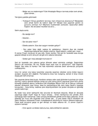 Ruh Adam / H. Nihal ATSIZ http://www.nihal-atsiz.com
- 90 -
- Meğer sen ne madenmişsin? Eski Arkadaşlar Marşını tanımak,ondan zevk almak ,
çalanı bilmek…
Yek iğrenç şekilde gülümsedi:
- Yüzbaşım! Dünya güzellerini tanımayı niçin inhisarınıza alıyorsunuz? Marşlardan
zevk almak benim de hakkım değil mi? Marşlar bize yaşamak şevkini ve
gururunu vermiyor mu? Meyhane musikisinden zevksizler, tasavvuftan deliler
hoşlanır. Biz de askeri müzikten tat alırız…
Selim alayla sordu:
- Biz dediğin kim?
- Askerler…
- Sen de asker misin?
- Elbette askerim. Size olan saygım nereden geliyor?
- Sen asker falan değil, sadece bir şaklabansın. Askerim diye tek mesleği
lekelemeye kalkarak beni çileden çıkarma. Haydi bakalım, soldan geri, marş!..
O zaman Pusat’ı donduran bir şey oldu. Sıska, kambur Yek sert bir hareketle esas duruşa
geçerek dikleşti ve emir almış bir ast gibi emri askerce tekrarladı:
- Soldan geri marş edeceğim komutanım!
Sert bir hareketle yine askerce geriye dönerek askeri adımlarla uzaklaştı. Şaşkınlıktan
Selim’in dili tutulmuştu. Bir ara “Acaba hayal veya rüya mı görüyorum?” diye düşündü.
Değildi. Đşte sıska ve kambur Yek hala karanlıklar arasında asker adımlarıyla yürüyerek
uzaklaşıyordu.
Uzun bir zaman ona bakıp karanlıklar arasında seçemez olduktan sonra birden başının
acıdığını duyarak elini değdirdi. Parmaklarına biraz kan bulaşmış, demek ki biraz önceki
düşüş pek hafif olmamıştı.
Đşte yaşamak denen bela buydu. Kendisini rahatsız eden yeşil gözlerden kurtulmak için içkiye
sarılmış, Leyla’yı görerek bahtiyar olmak için yola çıkmış,yolunu şaşırarak Çamlı Koru yerine
bilmediği sokaklara dalmış, birdenbire Eski Arkadaşlar Marşını,hem de iki defa,en maharetli
ellerden dinleyerek mest olmuş, fakat bu bahtiyarlığına bile zehir katan Şeref’in hayaliyle
konuşurken , marş bitmiş, nedense yere düşmüş,kendisini de yerden dünyada en iğrendiği
yaratık kaldırmıştı.
Bu kadar kısa süren bahtiyarlık bile sonunda bir tiksintiyle bitiyordu. Böyle bir dünyada
yaşamaya değer miydi? Ayşe ile Tosun olmasa… Onları hatırlayınca eve yöneldi. Artık
sarhoşluğu falan kalmamıştı. Cebri yürüyüş denebilecek şekilde evine doğru gidiyordu. Evine
gideceği için huzur bile duyacaktı ama olmadı işte… O yere batası mel’un kendisinin de
asker olduğunu söyleyerek Pusat’ı mukaddesatına sövülmüş bir insanın öfkesine boğmuştu.
Fakat esas duruşuna geçişi ve geri dönüşü ne kadar askerce idi!.. O zaman Leyla’nın
sözlerini hatırladı:
- O bir ajandır ve iblisten daha kurnaz, daha tehlikeli bir adamdır.
 