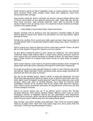 Ruh Adam / H. Nihal ATSIZ http://www.nihal-atsiz.com
- 91 -
Birden kendisini çılgınca bir öfkenin kapladığını duydu ve Leyla’ya giderek onun hakkında
tekrar konuşmak ihtirası içinde yandığını anladı. Fakat evine yaklaşmıştı. Sokak feneri
altında saatine baktı. Çok geçti.
Ayşe kendisini bekliyordu. Selim’in yüzündeki kan pıhtılarını görünce endişeli gözlerle baktı
ve hemen pamuk,ispirto ve bant getirerek pansumanını yaptı. Fakat hiçbir şey sormadı.
Sofra kurulu duruyordu. Ayşe yemeden beklemişti. Selim, belki de ömründe ilk defa
olarak,sırf Ayşe’nin hatırı için sofraya oturdu. Yine hayatında ilk olarak, kendisine sorulmadan
kendisine ait bir şeyden bahsetti:
- Nasıl olduğunu anlayamadan düştüm. Başım biraz kanadı.
Renginin solukluğu hafif bir düşmenin, biraz baş kanamsının alametleri değildi. Bu gece
Selim’de garip bir tutukluk vardı. Gözlerini bir yere dikerek uzun süre öyle kalması, Ayşe’yi
işitmeyişi bir tuhaftı.
Sofrada biraz oturdular. Bu bir yemek yeme değil, yasak savmaydı. Ayşe,masayı toplamak
için gidip gelirken Selim’in kıpırdamadan gözlerini diktiği noktaya baktı. Şeref’in resmiydi. Đçi
burkuldu.
Selim’in arasıra onun mezarına gidiş,hem resmine ısrarla bakış nedendi? Yoksa o da Şeref
gibi mi olmak istiyordu? Korkusu arttı. Hayat onu kuruntulu yapmıştı.
Bu gece öğrenci vazifelerine bakma işi yoktu. Sofrayı da o toplamıştı. Yarın erken kalkma
mecburiyeti olduğu halde nedense Selim’i o haliyle bırakıp yatmak istemiyordu. Đçinde bir
sıkıntı duyuyor,bunu bir önseziye benzettiği için endişesi artıyordu. Bir kitap alarak masaya
geçti. O kadar üzüntülü idi ki,masaya koyup sözde okumak için açtığı kitabın ne olduğunu
bilmiyordu.
Selim’i kontrol ediyordu. O,göz hapsine alındığından habersiz,bakışları Şeref’in fotoğrafında
olduğu halde heykel gibi duruyor,yaşardığı arasıra gözlerini kırpmasından anlaşılıyordu.
Bu taş gibi duruş daha ne kadar sürecekti? Acaba bir ıztırabı mı vardı? Düşmüş, başı sert bir
yere gelmişti. Neden düşmüştü? Kendini bilmeyecek kadar sarhoş olduğu zamanlarda bile
düşmemiş olan Selim’e bu gece ne olmuştu?
Ağır ağır da olsa dakikalar geçiyor, Ayşe’nin merakı ve sabırsızlığı çoğalıyordu. Her gece
büyük kitap odasında gezinen adamla bu geceki oturan ve gözlerini resme diken adam aynı
kişiler olabilir miydi? Bu değişiklik nereden geliyordu? Ayşe’nin beyni düşünceler yığını içinde
bunalıyor, aklına uzak, yakın ne ihtimaller geliyordu. Onun büyük bir kararsızlık içinde
bocaladığının farkında idi. Bu bocalama kötü bir şey olduğu halde Ayşe onun devamını
istiyor, Selim’in karara varmasından çekiniyordu. Bir sezgiyle,karara varırsa bunun çok kötü
bir karar olacağına inanıyordu.
Selim’in bu durumu Ayşe’ye tesir etti. O da gözlerini Şeref’in resmine dikti. Önceleri
görmeden bakıyordu. Sonra görerek bakmaya başladı. Baktıkça resmin oraya ne zaman
konulduğunu hatırladı. O fotoğrafları Selim’le aynı gün çektirmişlerdi. Harb Akademisine
girdikleri günün hatırasıydı. Şeref o resimde tam karşıya değil de biraz yana bakmıştı ve ciddi
asker tavrıyla duruyordu. Halbuki şimdi resim tam karşıya bakıyor gibiydi.
Ayşe oturduğu uzak yerden herhalde yanlış görüyordu. Fakat merakı da artmamış değildi.
Yoksa bu bir başka resim miydi? Ama nasıl olurdu? Ayşe onun altına yazılan ithafı bile
hatırlıyordu: “Ümitli yolun başında arkadaşım Pusat’a !”
 