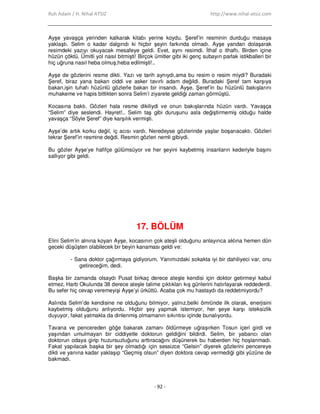 Ruh Adam / H. Nihal ATSIZ http://www.nihal-atsiz.com
- 92 -
Ayşe yavaşça yerinden kalkarak kitabı yerine koydu. Şeref’in resminin durduğu masaya
yaklaştı. Selim o kadar dalgındı ki hiçbir şeyin farkında olmadı. Ayşe yandan dolaşarak
resimdeki yazıyı okuyacak mesafeye geldi. Evet, aynı resimdi. Đthaf o ithaftı. Birden içine
hüzün çöktü. Ümitli yol nasıl bitmişti! Birçok ümitler gibi iki genç subayın parlak istikballeri bir
hiç uğruna nasıl heba olmuş,heba edilmişti!..
Ayşe de gözlerini resme dikti. Yazı ve tarih aynıydı,ama bu resim o resim miydi? Buradaki
Şeref, biraz yana bakan ciddi ve asker tavırlı adam değildi. Buradaki Şeref tam karşıya
bakan,işin tuhafı hüzünlü gözlerle bakan bir insandı. Ayşe, Şeref’in bu hüzünlü bakışlarını
muhakeme ve hapis bittikten sonra Selim’i ziyarete geldiği zaman görmüştü.
Kocasına baktı. Gözleri hala resme dikiliydi ve onun bakışlarında hüzün vardı. Yavaşça
“Selim” diye seslendi. Hayret!.. Selim taş gibi duruşunu asla değiştirmemiş olduğu halde
yavaşça “Söyle Şeref” diye karşılık vermişti.
Ayşe’de artık korku değil, iç acısı vardı. Neredeyse gözlerinde yaşlar boşanacaktı. Gözleri
tekrar Şeref’in resmine değdi. Resmin gözleri nemli gibiydi.
Bu gözler Ayşe’ye hafifçe gülümsüyor ve her şeyini kaybetmiş insanların kederiyle başını
sallıyor gibi geldi.
17. BÖLÜM
Elini Selim’in alnına koyan Ayşe, kocasının çok ateşli olduğunu anlayınca aklına hemen dün
geceki düşüşten olabilecek bir beyin kanaması geldi ve:
- Sana doktor çağırmaya gidiyorum. Yanımızdaki sokakta iyi bir dahiliyeci var, onu
getireceğim, dedi.
Başka bir zamanda olsaydı Pusat birkaç derece ateşle kendisi için doktor getirmeyi kabul
etmez, Harb Okulunda 38 derece ateşle talime çıktıkları kış günlerini hatırlayarak reddederdi.
Bu sefer hiç cevap veremeyişi Ayşe’yi ürküttü. Acaba çok mu hastaydı da reddetmiyordu?
Aslında Selim’de kendisine ne olduğunu bilmiyor, yalnız,belki ömründe ilk olarak, enerjisini
kaybetmiş olduğunu anlıyordu. Hiçbir şey yapmak istemiyor, her şeye karşı isteksizlik
duyuyor, fakat yatmakla da dinlenmiş olmamanın sıkıntısı içinde bunalıyordu.
Tavana ve pencereden göğe bakarak zamanı öldürmeye uğraşırken Tosun içeri girdi ve
yaşından umulmayan bir ciddiyetle doktorun geldiğini bildirdi. Selim, bir yabancı olan
doktorun odaya girip huzursuzluğunu arttıracağını düşünerek bu haberden hiç hoşlanmadı.
Fakat yapılacak başka bir şey olmadığı için sessizce “Gelsin” diyerek gözlerini pencereye
dikti ve yanına kadar yaklaşıp “Geçmiş olsun” diyen doktora cevap vermediği gibi yüzüne de
bakmadı.
 