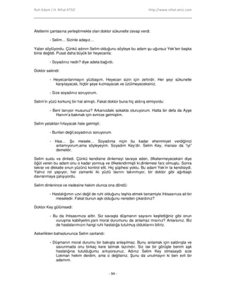 Ruh Adam / H. Nihal ATSIZ http://www.nihal-atsiz.com
- 94 -
Aletlerini çantasına yerleştirmekte olan doktor sükunetle cevap verdi:
- Selim… Sizinle adaşız…
Yalan söylüyordu. Çünkü adının Selim olduğunu söyleye bu adam şu uğursuz Yek’ten başka
birisi değildi. Pusat daha büyük bir heyecanla:
- Soyadınız nedir? diye adeta bağırdı.
Doktor sakindi:
- Heyecanlanmayın yüzbaşım. Heyecan sizin için zehirdir. Her şeyi sükunetle
karşılayacak, hiçbir şeye kızmayacak ve üzülmeyeceksiniz.
- Size soyadınız soruyorum.
Selim’in yüzü korkunç bir hal almıştı. Fakat doktor buna hiç aldırış etmiyordu:
- Beni tanıyor musunuz? Arkanızdaki sokakta oturuyorum. Hatta bir defa da Ayşe
Hanım’a bakmak için evinize gelmiştim.
Selim yataktan fırlayacak hale gelmişti:
- Bunları değil,soyadınızı soruyorum.
- Haa… Şu mesele… Soyadıma niçin bu kadar ehemmiyet verdiğinizi
anlamıyorum,ama söyleyeyim. Soyadım Key’dir. Selim Key, manası da “iyi”
demektir.
Selim sustu ve dinledi. Çünkü kendisine dinlemeyi tavsiye eden, öfkelenmeyeceksin diye
öğüt veren bu adam onu o kadar yormuş ve öfkelendirmişti ki,dinlemesi farz olmuştu. Sonra
tekrar ve dikkatle onun yüzünü kontrol etti. Hiç şüphesi yoktu. Bu adam Yek’in ta kendisiydi.
Yalnız rol yapıyor, her zamanki iki yüzlü tavrını takınmıyor, bir doktor gibi ağırbaşlı
davranmaya çalışıyordu.
Selim dinlenince ve iradesine hakim olunca ona döndü:
- Hastalığımın uzvi değil de ruhi olduğunu teşhis etmek tamamiyle ihtisasınıza ait bir
meseledir. Fakat bunun aşk olduğunu nereden çıkardınız?
Doktor Key gülümsedi:
- Bu da ihtisasımıza aittir. Siz savaşta düşmanın sayısını keşfettiğiniz gibi onun
vuruşma kabiliyetini,yani moral durumunu da anlamaz mısınız? Anlarsınız. Biz
de hastalarımızın hangi ruhi hastalığa tutulmuş olduklarını biliriz.
Askerlikten bahsolununca Selim canlandı:
- Düşmanın moral durumu bir bakışta anlaşılmaz. Bunu anlamak için saldırışta ve
savunmada onu birkaç kere tatmak lazımdır. Siz ise bir görüşte benim aşk
hastalığına tutulduğumu anlıyorsunuz. Adınız Selim Key olmasaydı size
Lokman hekim derdim, ama o değilsiniz. Şunu da unutmayın ki ben evli bir
adamım.
 