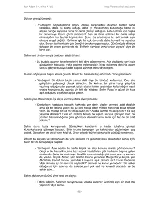 Ruh Adam / H. Nihal ATSIZ http://www.nihal-atsiz.com
- 95 -
Doktor yine gülümsedi:
- Yüzbaşım! Söyledikleriniz doğru. Ancak karşınızdaki düşman sizden daha
kalabalık, daha iyi silahlı olduğu, daha iyi mevzilenmiş bulunduğu halde ilk
ateşte paniğe kapılırsa onda bir moral çöküşü olduğunu kabul etmek için başka
bir denemeye lüzum görür müsünüz? Ben de itiraz edilmez bir delile sahip
olmasaydım bu teşhisi koymazdım. Şunu da unutmayın ki, evli olmak aşık
olmaya engel değildir. Evlilerin aşkı bir çok durumda daha kuvvetli ve yıpratıcı
olur. Bunun tarihteki pek çok örneğini de okumuşsunuzdur. Günümüzde dillerde
dolaşan bir avam şarkısında da “Evlilerin sevdası bekarlardan ziyade” diye bir
beyit var.
Selim sert bir davranışla doktorun sözünü kesti:
- Şu budala avamın tekerlemelerini delil diye göstermeyin. Aşk dediğimiz şey işsiz
güçsüzlerin hastalığı, vakit geçirme eğlencesidir. Đtiraz edilemez deliliniz avam
şarkısı gibiyse buraya kadar boşuna zahmet ettiniz diyeceğim.
Bunları söyleyerek başını etrafa çevirdi. Doktor bu harekete hiç aldırmadı. Yine gülümsedi:
- Yüzbaşım! Bir doktor hiçbir zaman delil diye bir türküyü kullanmaz. Onu söz
gelişi,lafın pelesengi olarak söyledim. Bir kelime, bir şiirin hangi yüzyılda
yazılmış olduğunu,bir parmak izi bir silahın kimin tarafından kullanıldığını nasıl
ortaya koyuyorsa,bu ayarda bir delil de Yüzbaşı Selim Pusat’ın güzel bir kıza
aşık olduğunu o şekilde açığa çıkarır.
Selim iyice öfkelenmişti. Đşi alaya vurmayı daha elverişli buldu:
- Doktorların hastalara hastalık hakkında çok derin bilgiler vermesi adet değildir
ama siz bir istisna yapın da şu beni hasta eden mikrop hakkında biraz tefsilat
verin. Bu mikrop bir kız mı,yoksa kadın mı? Acaba kumral mı,sarışın mı? Ya kaç
yaşında dersiniz? Hele en mühimi benim bu aşkım karşılık görüyor mu? Bu
yüzden hastalandığıma göre görmüyor demektir,ama ilerisi için hiç de bir ümit
yok mu?
Selim daha fazla konuşamadı. Söyledikleri kendisinin o kadar tuhafına gitmişti
ki,kahkahalarla gülmeye başladı. Sinir krizine benzeyen bu kahkahalar gözlerinden yaş
getirdi. Gerçekten de bu bir sinir krizi idi. Onun yıllardır böyle kahkaha ile güldüğü olmamıştı.
Doktor bu alayları ve kahkahaları da yine sessizce ve gülümseyerek dinledikten sonra aynı
sakin tavırla konuşmaya başladı:
- Yüzbaşım! Aşkı neden bu kadar küçük ve alay konusu olarak görüyorsunuz?
Gerçi o bir hastalıktır,ama bazı çocuk hastalıkları gibi herkesin başına gelen
cinstendir. Şunu da unutmayın ki,evlilik aşısı olmadığı gibi onun yaşı ve zamanı
da yoktur. Büyük Alman şair Goethe,torunu yerindeki Margeritte’ye,büyük şair
Abdülhak Hamid torunu yerindeki Lüsyen’e aşık olmadı mı? Esrar Dede’nin
“Aşk olmasa ey dil seni biz neylerdik?” demesi ne kadar yerindedir. Siz asker
olduğunuz için aşkınızı da askerce,yani çok sert ve kuvvetli olacaktır ve bu
asker aşkı…
Selim, doktorun sözünü yine kesti ve alayla:
- Tebrik ederim. Askerleri tanıyorsunuz. Acaba askerler üzerinde ayrı bir etüd mü
yaptınız? diye sordu.
 