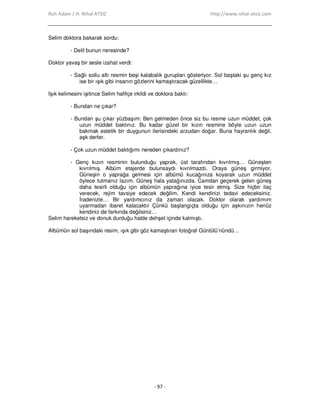 Ruh Adam / H. Nihal ATSIZ http://www.nihal-atsiz.com
- 97 -
Selim doktora bakarak sordu:
- Delil bunun neresinde?
Doktor yavaş bir sesle izahat verdi:
- Sağlı sollu altı resmin beşi kalabalık gurupları gösteriyor. Sol baştaki şu genç kız
ise bir ışık gibi insanın gözlerini kamaştıracak güzellikte…
Işık kelimesini işitince Selim hafifçe irkildi ve doktora baktı:
- Bundan ne çıkar?
- Bundan şu çıkar yüzbaşım: Ben gelmeden önce siz bu resme uzun müddet, çok
uzun müddet baktınız. Bu kadar güzel bir kızın resmine böyle uzun uzun
bakmak estetik bir duygunun ilerisindeki arzudan doğar. Buna hayranlık değil,
aşk derler.
- Çok uzun müddet baktığımı nereden çıkardınız?
- Genç kızın resminin bulunduğu yaprak, üst tarafından kıvrılmış… Güneşten
kıvrılmış. Albüm etajerde bulunsaydı kıvrılmazdı. Oraya güneş girmiyor.
Güneşin o yaprağa gelmesi için albümü kucağınıza koyarak uzun müddet
öylece tutmanız lazım. Güneş hala yatağınızda. Camdan geçerek gelen güneş
daha tesirli olduğu için albümün yaprağına iyice tesir etmiş. Size hiçbir ilaç
verecek, rejim tavsiye edecek değilim. Kendi kendinizi tedavi edeceksiniz.
Đradenizle… Bir yardımcınız da zaman olacak. Doktor olarak yardımım
uyarmadan ibaret kalacaktır Çünkü başlangıçta olduğu için aşkınızın henüz
kendiniz de farkında değilsiniz…
Selim hareketsiz ve donuk durduğu halde dehşet içinde kalmıştı.
Albümün sol başındaki resim, ışık gibi göz kamaştıran fotoğraf Güntülü’nündü…
 