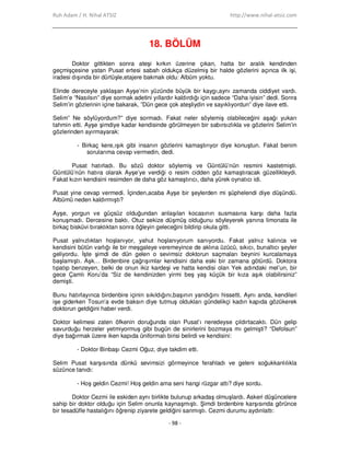 Ruh Adam / H. Nihal ATSIZ http://www.nihal-atsiz.com
- 98 -
18. BÖLÜM
Doktor gittikten sonra ateşi kırkın üzerine çıkan, hatta bir aralık kendinden
geçmişçesine yatan Pusat ertesi sabah oldukça düzelmiş bir halde gözlerini açınca ilk işi,
iradesi dışında bir dürtüşle,etajere bakmak oldu: Albüm yoktu.
Elinde dereceyle yaklaşan Ayşe’nin yüzünde büyük bir kaygı,aynı zamanda ciddiyet vardı.
Selim’e “Nasılsın” diye sormak adetini yıllardır kaldırdığı için sadece “Daha iyisin” dedi. Sonra
Selim’in gözlerinin içine bakarak, ”Dün gece çok ateşliydin ve sayıklıyordun” diye ilave etti.
Selim” Ne söylüyordum?” diye sormadı. Fakat neler söylemiş olabileceğini aşağı yukarı
tahmin etti. Ayşe şimdiye kadar kendisinde görülmeyen bir sabırsızlıkla ve gözlerini Selim’in
gözlerinden ayırmayarak:
- Birkaç kere,ışık gibi insanın gözlerini kamaştırıyor diye konuştun. Fakat benim
sorularıma cevap vermedin, dedi.
Pusat hatırladı. Bu sözü doktor söylemiş ve Güntülü’nün resmini kastetmişti.
Güntülü’nün hatıra olarak Ayşe’ye verdiği o resim cidden göz kamaştıracak güzellikteydi.
Fakat kızın kendisini resimden de daha göz kamaştırıcı, daha yürek oynatıcı idi.
Pusat yine cevap vermedi. Đçinden,acaba Ayşe bir şeylerden mi şüphelendi diye düşündü.
Albümü neden kaldırmıştı?
Ayşe, yorgun ve güçsüz olduğundan anlaşılan kocasının susmasına karşı daha fazla
konuşmadı. Dercesine baktı. Otuz sekize düşmüş olduğunu söyleyerek yanına limonata ile
birkaç bisküvi bıraktıktan sonra öğleyin geleceğini bildirip okula gitti.
Pusat yalnızlıktan hoşlanıyor, yahut hoşlanıyorum sanıyordu. Fakat yalnız kalınca ve
kendisini bütün varlığı ile bir meşgaleye veremeyince de aklına üzücü, sıkıcı, bunaltıcı şeyler
geliyordu. Đşte şimdi de dün gelen o sevimsiz doktorun saçmaları beynini kurcalamaya
başlamıştı. Aşk… Birdenbire çağrışımlar kendisini daha eski bir zamana götürdü. Doktora
tıpatıp benzeyen, belki de onun ikiz kardeşi ve hatta kendisi olan Yek adındaki mel’un, bir
gece Çamlı Koru’da “Siz de kendinizden yirmi beş yaş küçük bir kıza aşık olabilirsiniz”
demişti.
Bunu hatırlayınca birdenbire içinin sıkıldığını,başının yandığını hissetti. Aynı anda, kendileri
işe giderken Tosun’a evde baksın diye tutmuş oldukları gündelikçi kadın kapıda gözükerek
doktorun geldiğini haber verdi.
Doktor kelimesi zaten öfkenin doruğunda olan Pusat’ı neredeyse çıldırtacaktı. Dün gelip
savurduğu herzeler yetmiyormuş gibi bugün de sinirlerini bozmaya mı gelmişti? “Defolsun”
diye bağırmak üzere iken kapıda üniformalı birisi belirdi ve kendisini:
- Doktor Binbaşı Cezmi Oğuz, diye takdim etti.
Selim Pusat karşısında dünkü sevimsizi görmeyince ferahladı ve geleni soğukkanlılıkla
süzünce tanıdı:
- Hoş geldin Cezmi! Hoş geldin ama seni hangi rüzgar attı? diye sordu.
Doktor Cezmi ile eskiden aynı birlikte bulunup arkadaş olmuşlardı. Askeri düşüncelere
sahip bir doktor olduğu için Selim onunla kaynaşmıştı. Şimdi birdenbire karşısında görünce
bir tesadüfle hastalığını öğrenip ziyarete geldiğini sanmıştı. Cezmi durumu aydınlattı:
 