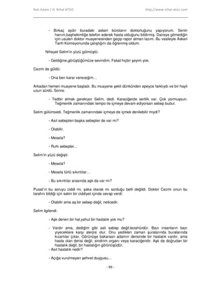 Ruh Adam / H. Nihal ATSIZ http://www.nihal-atsiz.com
- 99 -
- Birkaç aydır buradaki askeri büroların doktorluğunu yapıyorum. Senin
hanım,başhekimliğe telefon ederek hasta olduğunu bildirmiş. Daireye gitmediğin
için usulen doktor muayenesinden geçip rapor alman lazım. Bu vesileyle Askeri
Tarih Komisyonunda çalıştığını da öğrenmiş oldum.
Nihayet Selim’in yüzü gülmüştü:
- Geldiğine,görüştüğümüze sevindim. Fakat hiçbir şeyim yok.
Cezmi de güldü:
- Ona ben karar vereceğim…
Arkadan hemen muayene başladı. Bu muayene şekli dünkünden epeyce farklıydı ve bir hayli
uzun sürdü. Sonra:
- Tedbir almak gerekiyor Selim, dedi. Karaciğerde sertlik var. Çok yormuşsun.
Teğmenlik zamanındaki tempo ile içmeye devam ediyorsan sebep budur.
Selim gülümsedi. Teğmenlik zamanındaki içmeye de içmek denilebilir miydi?
- Asıl sebepten başka sebepler de var mı?
- Olabilir.
- Mesela?
- Ruhi sebepler…
Selim’in yüzü değişti:
- Mesela?
- Mesela türlü sıkıntılar…
- Bu sıkıntılar arasında aşk da var mı?
Pusat’ın bu soruyu ciddi mi, şaka olarak mı sorduğu belli değildi. Doktor Cezmi onun bu
tarafını bildiği için sakin bir ciddiyet içinde cevap verdi:
- Olabilir ama aş bir sebep değil, neticedir.
Selim ilgilendi:
- Aşk denen bir hal,yahut bir hastalık yok mu?
- Vardır ama, dediğim gibi asli sebep değil,tezahürdür. Bazı insanların bazı
yiyeceklere karşı alerjisi olur. Onu yedikleri zaman şuralarında buralarında
kızartılar çıkar. Görünüşe bakarsan adamın derisinde bir hastalık vardır, ama
hasta olan derisi değil, sindirim organı veya karaciğeridir. Aşk da doğrudan bir
hastalık değil, bir hastalığın görünüşüdür.
- Asıl hastalık nedir?
- Açığa vurulmayan şehvet duygusu…
 