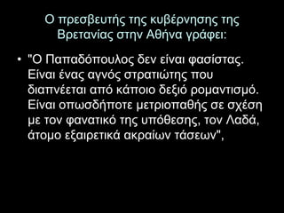Ο πρεσβευτής της κυβέρνησης της 
Βρετανίας στην Αθήνα γράφει: 
• "Ο Παπαδόπουλος δεν είναι φασίστας. 
Είναι ένας αγνός στρατιώτης που 
διαπνέεται από κάποιο δεξιό ρομαντισμό. 
Είναι οπωσδήποτε μετριοπαθής σε σχέση 
με τον φανατικό της υπόθεσης, τον Λαδά, 
άτομο εξαιρετικά ακραίων τάσεων", 
 