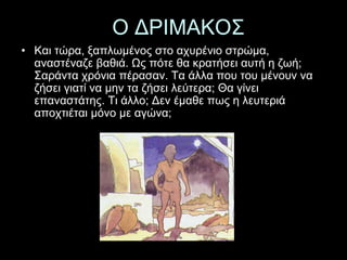 Ο ΔΡΙΜΑΚΟΣ 
• Και τώρα, ξαπλωμένος στο αχυρένιο στρώμα, 
αναστέναζε βαθιά. Ως πότε θα κρατήσει αυτή η ζωή; 
Σαράντα χρόνια πέρασαν. Τα άλλα που του μένουν να 
ζήσει γιατί να μην τα ζήσει λεύτερα; Θα γίνει 
επαναστάτης. Τι άλλο; Δεν έμαθε πως η λευτεριά 
αποχτιέται μόνο με αγώνα; 
 