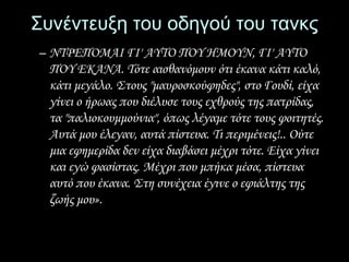 Συνέντευξη του οδηγού του τανκς 
– ΝΤΡΕΠΟΜΑΙ ΓΙ' AYTO ΠΟΥ HMOYN, ΓΙ' AYTO 
ΠΟΥ EKANA. Τότε αισθανόμουν ότι έκανα κάτι καλό, 
κάτι μεγάλο. Στους "μαυροσκούφηδες", στο Γουδί, είχα 
γίνει ο ήρωας που διέλυσε τους εχθρούς της πατρίδας, 
τα "παλιοκουμμούνια", όπως λέγαμε τότε τους φοιτητές. 
Αυτά μου έλεγαν, αυτά πίστευα. Τι περιμένεις!.. Ούτε 
μια εφημερίδα δεν είχα διαβάσει μέχρι τότε. Είχα γίνει 
και εγώ φασίστας. Μέχρι που μπήκα μέσα, πίστευα 
αυτό που έκανα. Στη συνέχεια έγινε ο εφιάλτης της 
ζωής μου». 
 