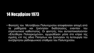 14 Νοεμβρίου 1973
• Φοιτητές του Μετσόβειου Πολυτεχνείου αποφάσισαν αποχή από
τα μαθήματα και ξεκίνησαν διαδηλώσεις εναντίον του
στρατιωτικού καθεστώτος. Οι φοιτητές που αυτοαποκαλούνταν
«Ελεύθεροι Πολιορκημένοι», οχυρώθηκαν μέσα στο κτίριο της
σχολής επί της οδού Πατησίων και ξεκίνησαν τη λειτουργία του
ανεξάρτητου ραδιοφωνικού σταθμού του Πολυτεχνείου.
 