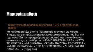 Μαρτυρία μαθητή
• https://www.lifo.gr/arxeio/polytehneio-1973-i-martyria-enos-
mathiti
«Η κατάσταση έξω από το Πολυτεχνείο ήταν σαν μια γιορτή.
Υπήρχε και μια πρόχειρη μεγαφωνική εγκατάσταση, που δεν την
είχα προσέξει την προηγούμενη ημέρα, από την οποία άκουγες
ανακοινώσεις και συνθήματα : «ΣΥΜΠΑΡΑΣΤΑΣΗ ΛΑΕ», «ΚΑΤΩ
ΤΟ ΚΡΑΤΟΣ», «ΛΑΟΚΡΑΤΙΑ», «ΨΩΜΙ - ΠΑΙΔΕΙΑ - ΕΛΕΥΘΕΡΙΑ»,
«ΛΑΪΚΗ ΚΥΡΙΑΡΧΙΑ», «ΕΞΩ ΑΠΟ ΤΟ NATO», «ΔΗΜΟΚΡΑΤΙΚΗ
ΠΑΙΔΕΙΑ»…» (πηγή: lifo)
 