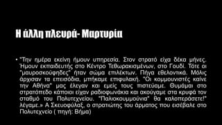 Η άλλη πλευρά- Μαρτυρία
• "Την ημέρα εκείνη ήμουν υπηρεσία. Στον στρατό είχα δέκα μήνες.
Ήμουν εκπαιδευτής στο Κέντρο Τεθωρακισμένων, στο Γουδί. Τότε οι
"μαυροσκούφηδες" ήταν σώμα επιλέκτων. Πήγα εθελοντικά. Μόλις
άρχισαν τα επεισόδια, μπήκαμε επιφυλακή. "Οι κομμουνιστές καίνε
την Αθήνα" μας έλεγαν και εμείς τους πιστεύαμε. Θυμάμαι στο
στρατόπεδο κάποιοι είχαν ραδιοφωνάκια και ακούγαμε στα κρυφά τον
σταθμό του Πολυτεχνείου. "Παλιοκουμμούνια" θα καλοπεράσετε!"
λέγαμε.» Α Σκευοφύλαξ, ο στρατιώτης του άρματος που εισέβαλε στο
Πολυτεχνείο ( πηγή: Βήμα)
 