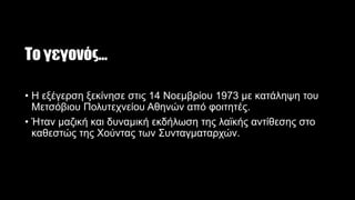 Το γεγονός…
• Η εξέγερση ξεκίνησε στις 14 Νοεμβρίου 1973 με κατάληψη του
Μετσόβιου Πολυτεχνείου Αθηνών από φοιτητές.
• Ήταν μαζική και δυναμική εκδήλωση της λαϊκής αντίθεσης στο
καθεστώς της Χούντας των Συνταγματαρχών.
 