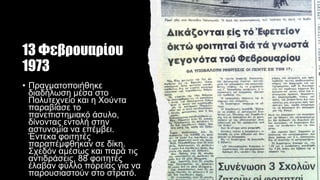13 Φεβρουαρίου
1973
• Πραγματοποιήθηκε
διαδήλωση μέσα στο
Πολυτεχνείο και η Χούντα
παραβίασε το
πανεπιστημιακό άσυλο,
δίνοντας εντολή στην
αστυνομία να επέμβει.
Έντεκα φοιτητές
παραπέμφθηκαν σε δίκη.
Σχεδόν αμέσως και παρά τις
αντιδράσεις, 88 φοιτητές
έλαβαν φύλλο πορείας για να
παρουσιαστούν στο στρατό.
 