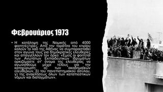 Φεβρουάριος 1973
• Η κατάληψη της Νομικής από 4000
φοιτητές/τριες. Από την ταράτσα του κτιρίου
καλούν το λαό της Αθήνας να συμπαρασταθεί
στον αγώνα τους για δημοκρατικές ελευθερίες
και απαγγέλλουν τον όρκο: «Εμείς οι φοιτηταί
των Ανωτάτων Εκπαιδευτικών Ιδρυμάτων
ορκιζόμαστε στ' όνομα της ελευθερίας να
αγωνισθούμε μέχρι τέλους για την
κατοχύρωση: α) των ακαδημαϊκών
ελευθεριών, β) του πανεπιστημιακού ασύλου,
γ) της ανακλήσεως όλων των καταπιεστικών
νόμων και διαταγμάτων».
 