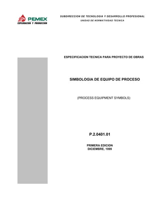 SUBDIRECCION DE TECNOLOGIA Y DESARROLLO PROFESIONAL 
UNIDAD DE NORMATIVIDAD TECNICA 
ESPECIFICACION TECNICA PARA PROYECTO DE OBRAS 
SIMBOLOGIA DE EQUIPO DE PROCESO 
(PROCESS EQUIPMENT SYMBOLS) 
P.2.0401.01 
PRIMERA EDICION 
DICIEMBRE, 1999 
 
