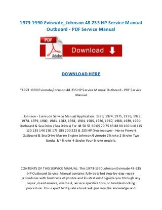 1973 1990 Evinrude_Johnson 48 235 HP Service Manual
Outboard - PDF Service Manual

DOWNLOAD HERE

"1973 1990 Evinrude/Johnson 48 235 HP Service Manual Outboard - PDF Service
Manual

Johnson - Evinrude Service Manual Application: 1973, 1974, 1975, 1976, 1977,
1978, 1979, 1980, 1981, 1982, 1983, 1984, 1985, 1986, 1987, 1988, 1989, 1990
Outboard & Sea Drive (Sea Drives) For 48 50 55 60 65 70 75 85 88 90 100 110 115
120 135 140 150 175 185 200 225 & 235 HP (Horsepower - Horse Power)
Outboard & Sea Drive Marine Engine Johnson/Evinrude 2Stroke 2-Stroke Two
Stroke & 4Stroke 4-Stroke Four Stroke models.

CONTENTS OF THIS SERVICE MANUAL: This 1973-1990 Johnson Evinrude 48-235
HP Outboard Service Manual contains fully detailed step-by-step repair
procedures with hundreds of photos and illustrations to guide you through any
repair, maintenance, overhaul, service specifications or troubleshooting
procedure. This expert text guide ebook will give you the knowledge and

 