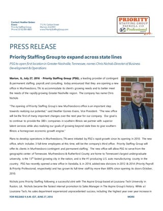 FOR RELEASE 9 A.M. CST, JUNE 27,2016 MORE
PRESS RELEASE
Priority Staffing Groupto expand across state lines
PSG to open first locationin Greater Nashville, Tennessee, names Chris Nichols Directorof Business
Development & Operations
Marion, IL, July 27, 2016 - Priority Staffing Group (PSG), a leading provider of contingent
& permanent staffing, payroll, and consulting, today announced that they are opening a new
office in Murfreesboro, TN. to accommodate its client’s growing needs and to better meet
the needs of the rapidly growing Greater Nashville region. The company has name Chris
Nichols
“The opening of Priority Staffing Group’s new Murfreesboro office is an important step
towards realizing our potential,” said Heather Goines-Evans, Vice President. “The new office
will be the first of many important changes over the next year for our company. Our goal is
to continue to provide the 380+ companies in southern Illinois we partner with superior
talent services while also realizing our goals of growing beyond state lines to give southern
Illinois a homegrown economic growth engine.”
Plans to develop operations in Murfreesboro, TN were initiated by PSG’s rapid growth since its opening in 2010. The new
office, which includes 3 full-time employees at this time, will be the company’s third office. Priority Staffing Group will
offer its clients in Murfreesboro contingent and permanent staffing. The new office will allow PSG to serve from the
geographic center of Tennessee. Murfreesboro & Rutherford County are home to Tennessee’s largest undergraduate
university, is the 13th
fastest growing city in the nation, and is the #1 producing U.S. auto manufacturing county in the
country. PSG has recently opened a new office in Vandalia, IL in 2014, added new divisions in 2012 & 2014 (Priority Payroll
& Priority Professional, respectively) and has grown its full-time staff by more than 600% since opening its doors October,
2010.
Nichols joins Priority Staffing following a successful stint with The Aspire Group based at Louisiana Tech University in
Ruston, LA. Nichols became the fastest internal promotion to Sales Manager in The Aspire Group's history. While a t
Louisiana Tech, his sales department experienced unprecedented success, including the highest year over year increase in
Contact: HeatherGoines-
Evans
Priority StaffingGroup
Phone:(618) 969-8800
712 N. CarbonStreet
Marion,IL62959
www.PriorityStaffingGroup.com
 