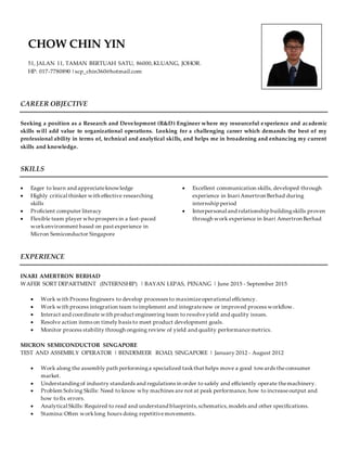 CAREER OBJECTIVE
Seeking a position as a Research and Development (R&D) Engineer where my resourceful experience and academic
skills will add value to organizational operations. Looking for a challenging career which demands the best of my
professional ability in terms of, technical and analytical skills, and helps me in broadening and enhancing my current
skills and knowledge.
SKILLS
 Eager to learn and appreciateknowledge
 Highly critical thinker with effective researching
skills
 Proficient computer literacy
 Flexible team player whoprospers in a fast-paced
workenvironment based on past experience in
Micron Semiconductor Singapore
 Excellent communication skills, developed through
experience in Inari Amertron Berhad during
internship period
 Interpersonal and relationship buildingskills proven
through work experience in Inari Amertron Berhad
EXPERIENCE
INARI AMERTRON BERHAD
WAFER SORT DEPARTMENT (INTERNSHIP) | BAYAN LEPAS, PENANG | June 2015 - September 2015
 Work with Process Engineers to develop processes to maximizeoperational efficiency.
 Work with process integration team toimplement and integratenew or improved process workflow.
 Interact and coordinate with product engineering team to resolveyield and quality issues.
 Resolve action items on timely basis to meet product development goals.
 Monitor process stability through ongoing review of yield and quality performancemetrics.
MICRON SEMICONDUCTOR SINGAPORE
TEST AND ASSEMBLY OPERATOR | BENDEMEER ROAD, SINGAPORE | January 2012 - August 2012
 Work along the assembly path performinga specialized taskthat helps move a good towards theconsumer
market.
 Understandingof industry standards and regulations in order to safely and efficiently operate themachinery.
 Problem Solving Skills: Need to know why machines are not at peak performance, how to increaseoutput and
how tofix errors.
 Analytical Skills: Required to read and understand blueprints,schematics,models and other specifications.
 Stamina:Often worklong hours doing repetitivemovements.
CHOW CHIN YIN
51, JALAN 11, TAMAN BERTUAH SATU, 86000,KLUANG, JOHOR.
HP: 017-7780890 |scp_chin360@hotmail.com
 