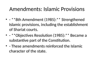 Amendments: Islamic Provisions
• - **8th Amendment (1985):** Strengthened
Islamic provisions, including the establishment
of Shariat courts.
• - **Objectives Resolution (1985):** Became a
substantive part of the Constitution.
• - These amendments reinforced the Islamic
character of the state.
 