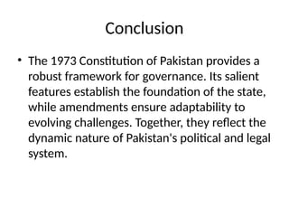 Conclusion
• The 1973 Constitution of Pakistan provides a
robust framework for governance. Its salient
features establish the foundation of the state,
while amendments ensure adaptability to
evolving challenges. Together, they reflect the
dynamic nature of Pakistan's political and legal
system.
 