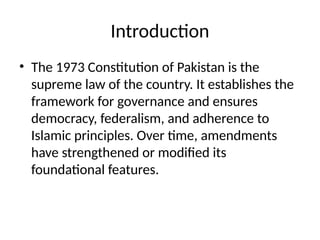 Introduction
• The 1973 Constitution of Pakistan is the
supreme law of the country. It establishes the
framework for governance and ensures
democracy, federalism, and adherence to
Islamic principles. Over time, amendments
have strengthened or modified its
foundational features.
 