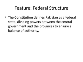 Feature: Federal Structure
• The Constitution defines Pakistan as a federal
state, dividing powers between the central
government and the provinces to ensure a
balance of authority.
 
