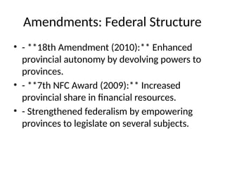 Amendments: Federal Structure
• - **18th Amendment (2010):** Enhanced
provincial autonomy by devolving powers to
provinces.
• - **7th NFC Award (2009):** Increased
provincial share in financial resources.
• - Strengthened federalism by empowering
provinces to legislate on several subjects.
 