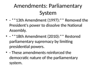 Amendments: Parliamentary
System
• - **13th Amendment (1997):** Removed the
President's power to dissolve the National
Assembly.
• - **18th Amendment (2010):** Restored
parliamentary supremacy by limiting
presidential powers.
• - These amendments reinforced the
democratic nature of the parliamentary
system.
 