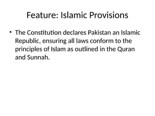Feature: Islamic Provisions
• The Constitution declares Pakistan an Islamic
Republic, ensuring all laws conform to the
principles of Islam as outlined in the Quran
and Sunnah.
 