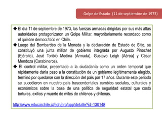 El día 11 de septiembre de 1973, las fuerzas armadas dirigidas por sus más altas
autoridades protagonizaron un Golpe Militar, mayoritariamente recordado como
el quiebre democrático en Chile.
Luego del Bombardeo de la Moneda y la declaración de Estado de Sitio, se
constituyó una junta militar de gobierno integrada por Augusto Pinochet
(Ejército), José Toribio Medina (Armada), Gustavo Leigh (Aérea) y César
Mendoza (Carabineros).
 El control militar, presentado a la ciudadanía como un orden temporal que
rápidamente daría paso a la constitución de un gobierno legítimamente elegido,
terminó por quedarse con la dirección del país por 17 años. Durante este periodo
se sucedieron en nuestro país trascendentales cambios sociales, culturales y
económicos sobre la base de una política de seguridad estatal que costó
torturas, exilios y muerte de miles de chilenos y chilenas.
http://www.educarchile.cl/ech/pro/app/detalle?id=130148
Golpe de Estado (11 de septiembre de 1973)
 