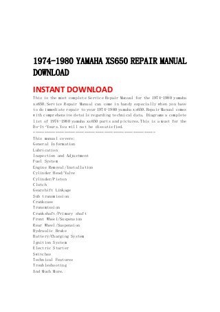  
 
 
 
1974-1980 YAMAHA XS650 REPAIR MANUAL
DOWNLOAD
INSTANT DOWNLOAD 
This is the most complete Service Repair Manual for the 1974-1980 yamaha
xs650.Service Repair Manual can come in handy especially when you have
to do immediate repair to your 1974-1980 yamaha xs650.Repair Manual comes
with comprehensive details regarding technical data. Diagrams a complete
list of 1974-1980 yamaha xs650 parts and pictures.This is a must for the
Do-It-Yours.You will not be dissatisfied.
=======================================================
This manual covers:
General Information
Lubrication
Inspection and Adjustment
Fuel System
Engine Removal/Installation
Cylinder Head/Valve
Cylinder/Piston
Clutch
Gearshift Linkage
Sub transmission
Crankcase
Transmission
Crankshaft/Primary shaft
Front Wheel/Suspension
Rear Wheel/Suspension
Hydraulic Brake
Battery/Charging System
Ignition System
Electric Starter
Switches
Technical Features
Troubleshooting
And Much More.
 