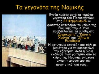Εννέα ημέρες μετά τα -πρώτα-
γεγονότα του Πολυτεχνείου,
στις 23 Φεβρουαρίου οι
φοιτητές κατέλαβαν το κτίριο της
Νομικής στην Αθήνα
προβάλλοντας τα συνθήματα
"Δημοκρατία", "Κάτω η
Χούντα" και "Ζήτω η
Ελευθερία".
Η αστυνομία επενέβη και πάλι με
βιαιότητα για να καταστείλει
την εξέγερση, αλλά η βίαιη
εκδίωξη των φοιτητών από το
κτίριο της Νομικής ενίσχυσε
ακόμη περισσότερο την
αγωνιστικότητά τους.
Τα γεγονότα της Νομικής
 